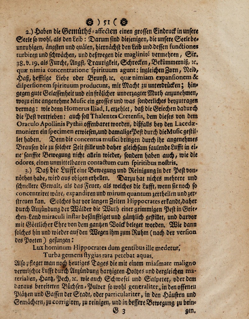 0 ) si'C 0 2. ) £aben bi« ®emutp=afFedett einen stoffen Sinbrucf in unfere ©eele fo als ben£eib: ©arum ftnb biei'enigen, bie unfere ©eelebe« unruhigen, ängffen unb quälen, biernächff ben£eib unbbeffen fun&iones turbitejt unb fcbwächen, unbbeffwegenbie maglinite »ermebten, @tr. 38.b. 19. als Surcbt, 5lngff, ^tautigFeif, ©ebreefen, QSeFummerniff, w. qux nimia concentratione fpirituum agunt; ingieicben Sotn, Sfteiö, «£iaff, btfftige Siebe obet S3runff,ic. quaenimiam expanfionem& dilperlionem fpirituum producunt, mit SJfacbt (U untetbtucfen \ bin* gegen gute ©elaffimbeit unb einfrälicber uneerjagterSDJutb anjunebmen, woju eine angenehme Mulle ein Stoffes unb was fonbetlicbes bepjutragen »etmagi wie benn Homerus lüad. 1, erjeblet, baff bie ©riechen babureb bie^eff»etttieben: au<bfoüThalente*Cretenfis, bem biefes ton bem Oraculo ApollinisPythii offenbaret worben, bifjfaHS bep ben Lacedx* moniern ein fpecimen erWtefen,unb bamalige^eff bureb bteMuficgeffil- Jet haben, ©ennbie concentusmuficibringen Durch ibt angenehmes Traufen bie ju foleber Seit ff ine unb habet gleicbfam faulenbeSufft in tU tte fanffte Bewegung nicht allein wiebet, fonbern haben auch,»« bie odores,einen unmittelbaren conta&um cum fpiritibus noftris. 3. ) ©aff bie Suffteine Bewegung unb Reinigung in bet Effeff bon* nbtben habe, wirb aus obigen erbeUen. ©arju bat nichts mehrere unb fcbncllere ©cwalt, als bastener, als welches bie Sufft, wenn ffe noch fo conccntriret wäre, expandiren unb mirum quantum jertbeilen unb jet» (treuen Fan. ©Siebes bat oor langen Seiten Hippocrates erfanbt,bahet burch Slnjünbung ber SEBälber bie 2Butb einer grimmigen ^3eff in@rie* eben tanbmiraculiinftarbefänfftigetunb gänzlich geffiOet, unb baröot mit ©örtlicher €bre non bem ganzen Sßolcf beleget worben. 2ßie bann folches bin unb wieberauf ben SBegenibmpm SXubm (nach bet verfion bes QOoeten ) gefungen: Lux hominum Hippocrates dum gentibus ilie medetur^ Turba gemens ßygiasrara petebat aquas, ^Ifo pfleget man nojj heutiges ^:ages bie mit einem miafmate maligno »ermtfehte Sufft bufcb Slnjönbung bar&igfen Holpes unb bergletcben Ma¬ terialien, -&arp, ^ech, *c. wie auch ©chwefel unb ©nfpeter, ober bem Daraus bereiteten ^uchfen^uWer fowobl generaliter, in ben offenen ^Mäpen unb ©affen ber ©tabt, oberpart kulanter, In ben Raufern unb ©emäcbern, }u corrigiren, ju reinigen, unb inbeffete Bewegung |u btin*