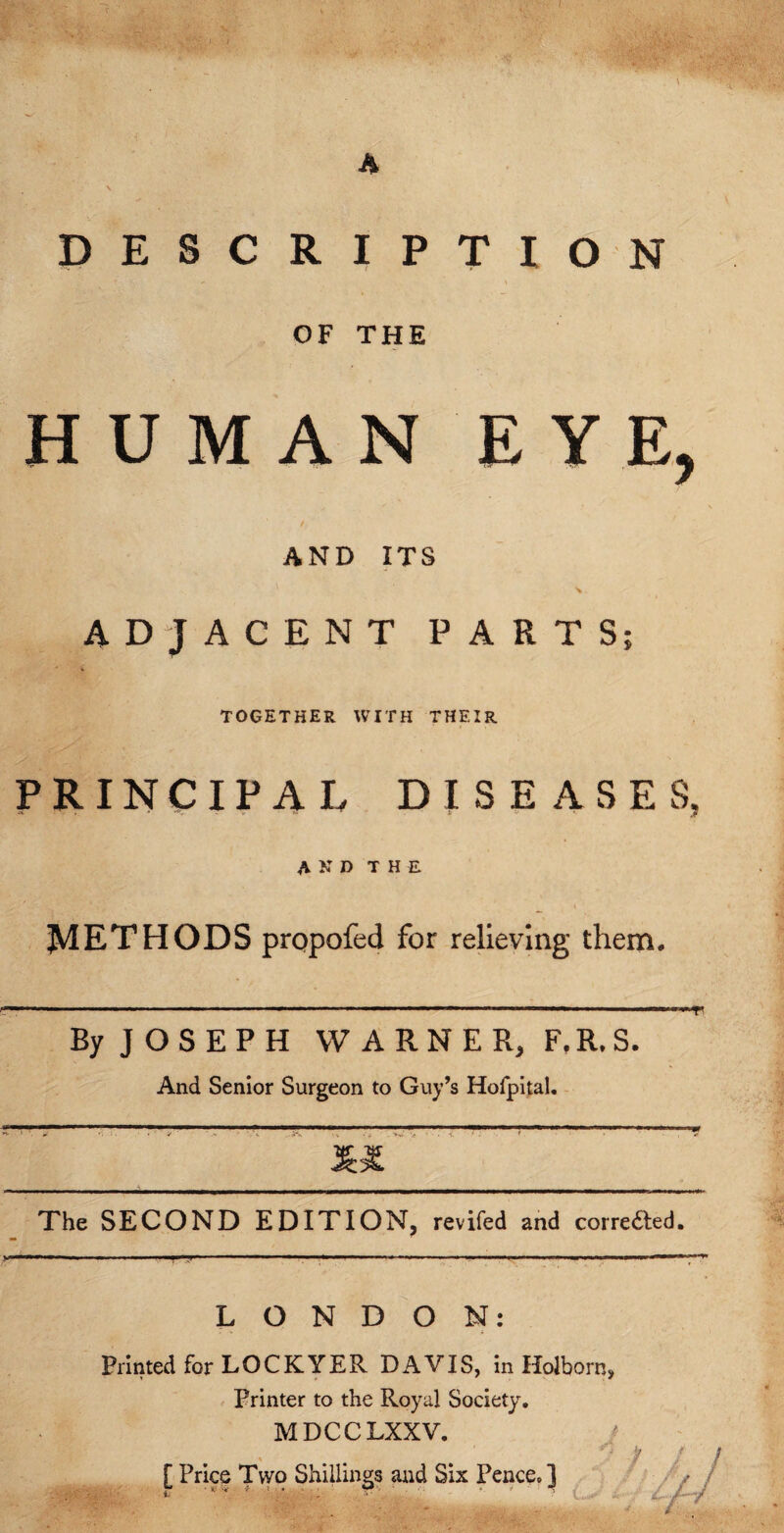 I A v . DESCRIPTION . . ' ' v ‘ *• \ OF THE HUMAN EYE, AND ITS ADJACENT PARTS; TOGETHER WITH THF.IR PRINCIPAL DISEASES, AND THE \ METHODS prqpofed for relieving them. ■■■ ■ ■— ’ ■ . ■ . .. ■ 1 1 ' T' By J O S E P H WARNER, F.R.S. And Senior Surgeon to Guy’s Hofpital. The SECOND EDITION, revifed and corre&ed. LONDON: Printed for LOCKYER DAVIS, in Holborn, Printer to the Royal Society. MDCCLXXV. 7 [Price Two Shillings and Six Pence.]