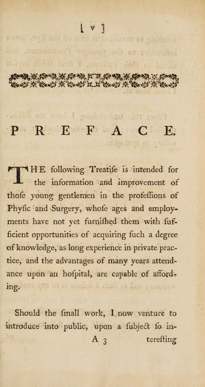 &*&. ^Wk&S' I * '» » * * P R E F A C E. .* *:* - - «* I THE following Treatife is intended for the information and improvement of thofe young gentlemen in the profeffions of Phyfic and Surgery, whofe ages and employ¬ ments have not yet furnilhed them with fuf- ficient opportunities of acquiring fuch a degree of knowledge, as long experience in private prac¬ tice, and the advantages of many years attend¬ ance upon an hofpital, are capable of afford? ing. Should the fmall work, I, now venture to introduce into public, upon a fubjedi fo. in=- A 3 terefting