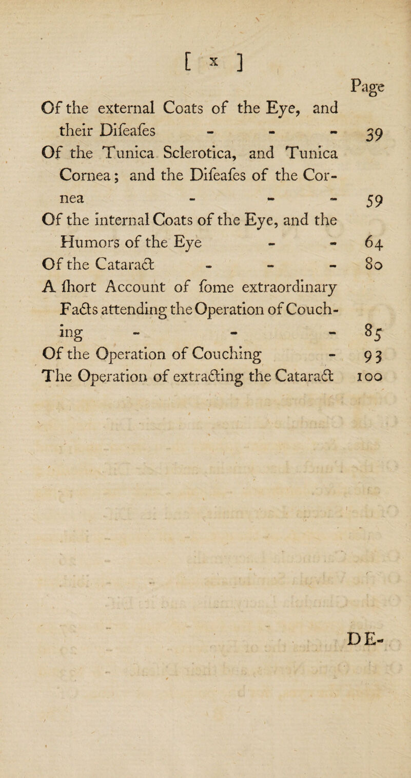 Page Of the external Coats of the Eye, and their Difeafes - - 39 Of the Tunica Sclerotica, and Tunica Cornea; and the Difeafes of the Cor¬ nea - - 59 Of the internal Coats of the Eye, and the Humors of the Eye - -64 Of the Cataract - - 80 A fhort Account of fome extraordinary Fads attending the Operation of Couch- ing - - - 85 Of the Operation of Couching - 93 The Operation of extrading the Catarad 100 ' t 1 DE-