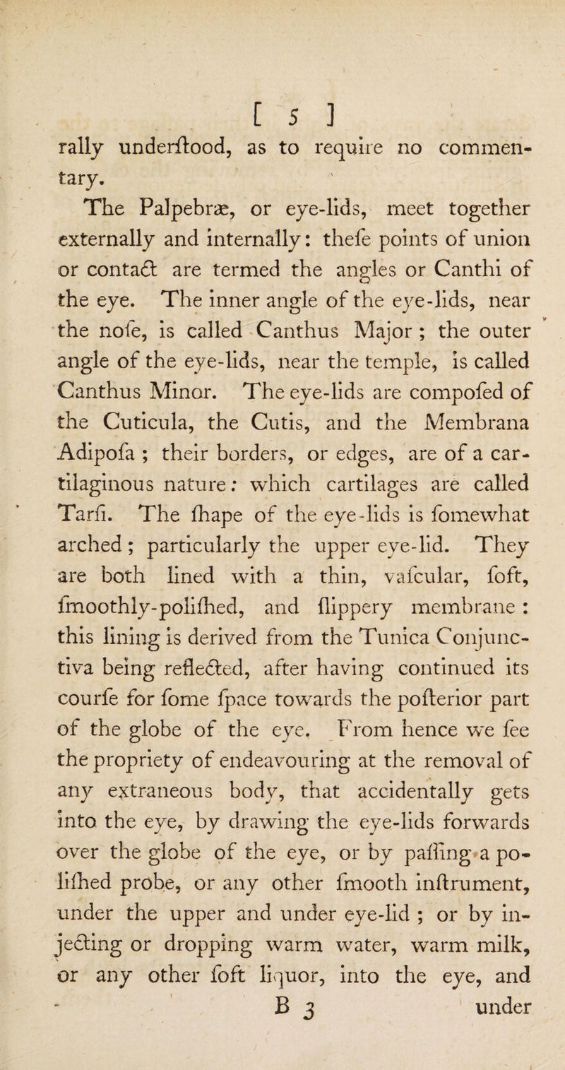 rally underflood, as to require no commen¬ tary. The Falpebrae, or eye-lids, meet together externally and internally: thefe points of union or contadl are termed the angles or Canthi of the eye. The inner angle of the eye-lids, near the note, is called Canthus Major ; the outer angle of the eye-lids, near the temple, is called Canthus Minor. The eye-lids are compofed of the Cuticula, the Cutis, and the Membrana Adipofa ; their borders, or edges, are of a car¬ tilaginous nature; which cartilages are called Tarfi. The fhape of the eye-lids is fomewhat arched ; particularly the upper eve-lid. They are both lined with a thin, vafcular, foft, fmoothly-polifhed, and llippery membrane : this lining is derived from the Tunica Conjunc¬ tiva being reflected, after having continued its courfe for fome fpace towards the pofterior part of the globe of the eye. From hence we fee the propriety of endeavouring at the removal of any extraneous body, that accidentally gets into the eye, by drawing the eye-lids forwards over the globe of the eye, or by palling a po¬ ll Ihed probe, or any other fmooth inftrument, under the upper and under eye-lid ; or by in¬ jecting or dropping warm water, warm milk, V or any other foft liquor, into the eye, and B 3 under