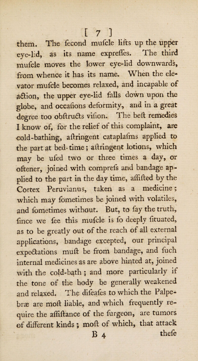 i l 7 ] them. The fecond mufcle lifts up the upper eye-lid, as its name exprefles. The third mufcle moves the lower eye-lid downwards, from whence it has its name. When the ele¬ vator mufcle becomes relaxed, and incapable of 3&ion, the upper eye-lid falls down upon the globe, and occafions deformity, and in a great degree too obdru&s vifion. The bed remedies I know of, for the relief of this complaint, are cold-bathing, aftringent cataplafms applied to the part at bed- time; aftringent lotions, which may be ufed two or three times a day, or oftener, joined with comprefs and bandage ap¬ plied to the part in the day time, affifted by the Cortex Peruvianus, taken as a medicine; which may fometimes be joined with volatiles, gnd fometimes without. But, to fay the truth, fince we fee this mufcle is fo deeply fituated, as to be greatly out of the reach of all external applications, bandage excepted, our principal expectations mud be from bandage, and fuch internal medicines as are above hinted at, joined with the coid-bath ; and more particularly if the tone of the hody be generally weakened and relaxed. The difeafes to which the Palpe- brae are mod liable, and which frequently re¬ quire the abidance of the furgeon, are tumors of different kinds; mod of which, that attack B 4 thefe