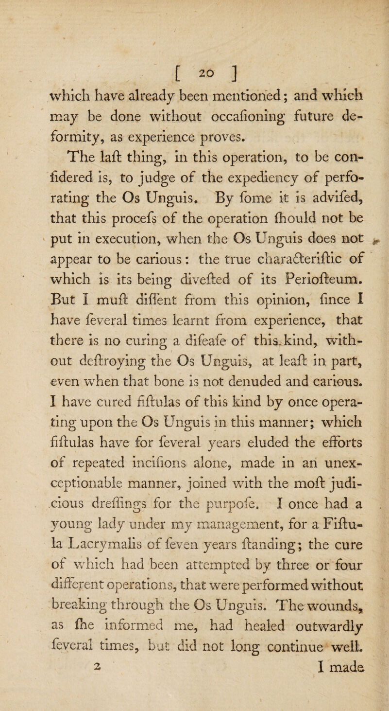 which have already been mentioned; and which may be done without occafioning future de¬ formity, as experience proves. The laft thing, in this operation, to be con- iidered is, to judge of the expediency of perfo¬ rating the Os Unguis. By fome it is advifed, that this procefs of the operation (hould not be put in execution, when the Os Unguis does not * appear to be carious: the true charafteriftic of which is its being diverted of its Periofteum. But I mu ft diffent from this opinion, fince I have feveral times learnt from experience, that there is no curing a difeafe of this kind, with¬ out deftroying the Os Unguis, at leaft in part, even when that bone is not denuded and carious. I have cured fiftulas of this kind by once opera¬ ting upon the Os Unguis in this manner; which fiftulas have for feveral years eluded the efforts of repeated incifions alone, made in an unex¬ ceptionable manner, joined with the moft judi¬ cious dreffings for the pur pole. I once had a young lady under my management, for a Fiftu« la Lacrymalis of feven years ftanding; the cure of which had been attempted by three or four different operations, that were performed without breaking through the Os Unguis. The wounds, as (he informed me, had healed outwardly feveral times, but did not long continue well. 2 I made