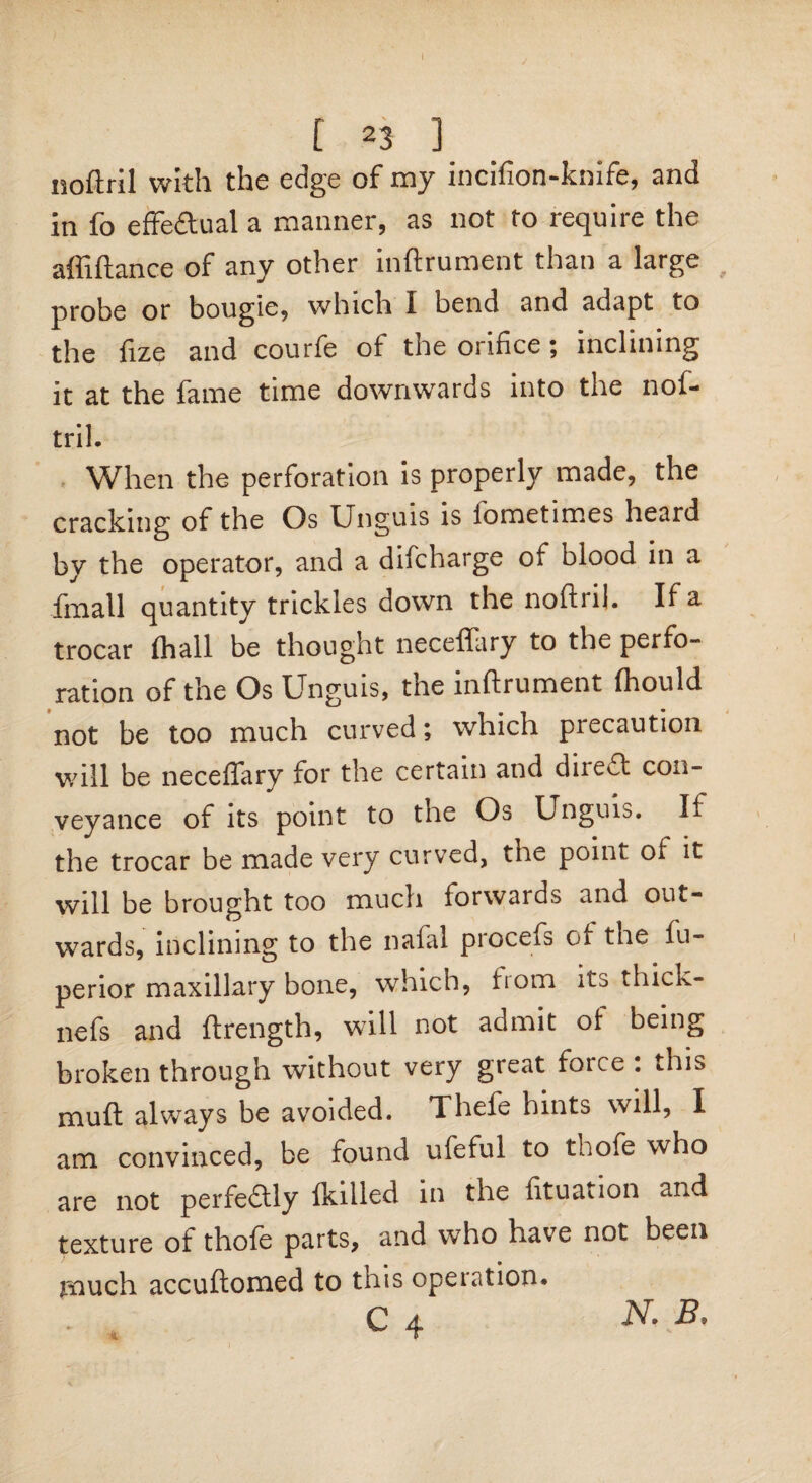 [23] noftril with the edge of my incifion-knife, and in fo effedual a manner, as not to require the a hi fiance of any other inftrument than a large probe or bougie, which 1 bend and adapt to the fize and courfe of the orifice; inclining it at the fame time downwards into the nof- tril. When the perforation is properly made, the cracking of the Os Unguis is iometimes heard by the operator, and a difeharge of blood in a fmall quantity trickles down the noftril. If a trocar fhall be thought neceffary to the perfo¬ ration of the Os Unguis, the inftrument (hould not be too much curved; which precaution will be neceffary for the certain and direct con¬ veyance of its point to tne Os Unguis. If the trocar be made very curved, the point of it will be brought too much forwards and out¬ wards, inclining to the nafal pioceis of the fu- perior maxillary bone, which, from its thick- nefs and ftrength, will not admit of being broken through without very great force : this muft always be avoided. Thefe hints will, I am convinced, be found ufeful to thofe who are not perfedly fkilled in the fttuation and texture of thofe parts, and who have not been much accuftomed to this operation.