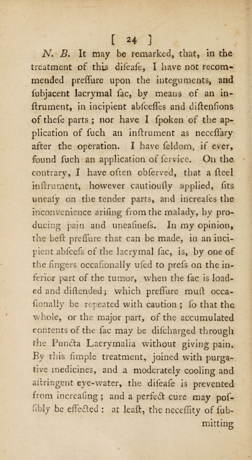 N. B. It may be remarked, that, in the treatment of this difeafe, I have not recom¬ mended preffure upon the integuments, and fubjacent lacrymal fac, by means of an in- ftrument, in incipient abfcefles and diftenfions of thefe parts ; nor have I fpoken of the ap¬ plication of fuch an inftrument as neceffary after the operation. I have feldom, if ever, found fuch an application of fervice. On the contrary, I have often obferved, that a fteel inftrument, however cautioully applied, fits uneafy on the tender parts, and increafes the inconvenience arifing from the malady, by pro¬ ducing pain and uneafinefs. In my opinion, the heft preffure that can be made, in an inci¬ pient abfcefs of the lacrymal fac, is, by one of the fingers occafionally ufed to prefs on the in¬ ferior part of the tumor, when the lac is load¬ ed and di ft ended; which preffure rauft occa¬ fionally be repeated with caution ; fo that the whole, or the major part, of the accumulated contents of the lac may be difcharged through the Puncta Lacrymalia without giving pain. By this fimple treatment, joined with purga¬ tive medicines, and a moderately cooling and aftringent eye-water, the difeafe is prevented from increafing; and a perfedt cure may pof- fibly be effedted : at leaft, the neceffity of fub- matting