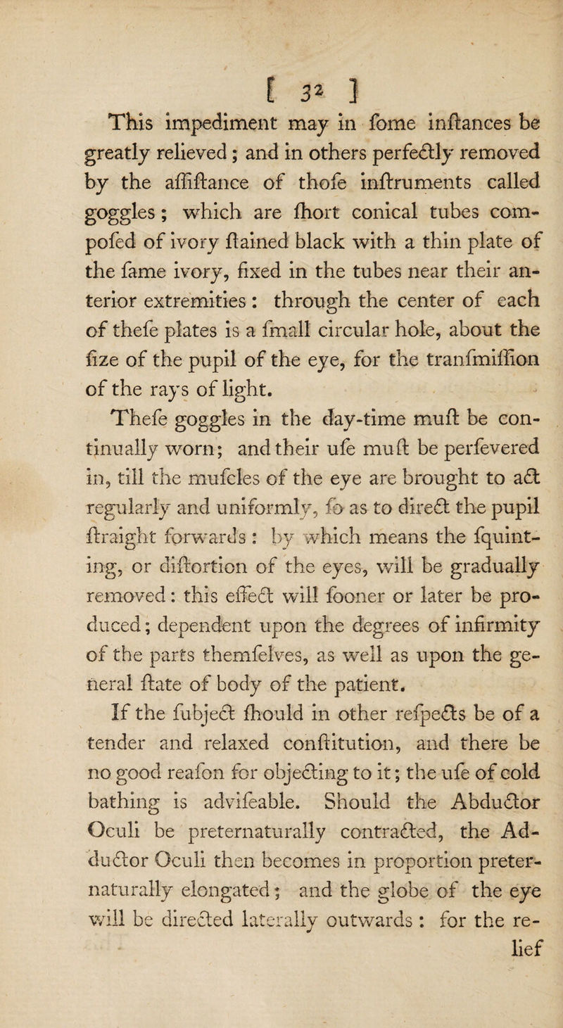 [ 3> ] This impediment may in feme inftances be greatly relieved; and in others perfectly removed by the affiftance of thofe inftruments called goggles; which are fhort conical tubes com- pofed of ivory ftained black with a thin plate of the fame ivory, fixed in the tubes near their an¬ terior extremities : through the center of each of thefe plates is a fmall circular hole, about the lize of the pupil of the eye, for the tranfmiffion of the rays of light. Thefe goggles in the day-time muft be con¬ tinually worn; and their ufe mu ft be perfevered in, till the mufcles of the eye are brought to a£t regularly and uniformly, fi> as to direCt the pupil ftraight forwards : by which means the fquint- ing, or diftortion of the eyes, will be gradually removed: this effedt will fooner or later be pro¬ duced ; dependent upon the degrees of infirmity of the parts themfelves, as well as upon the ge¬ neral ftate of body of the patient. If the fuhjedt fhould in other reipedts be of a tender and relaxed conftitution, and there be no good reafon for objecting to it; the ufe of cold bathing is advifeable. Should the Abdudtor Oculi be preternaturally contracted, the Ad- dudtor Oculi then becomes in proportion preter¬ naturally elongated; and the globe of the eye will be directed laterally outwards : for the re¬ lief