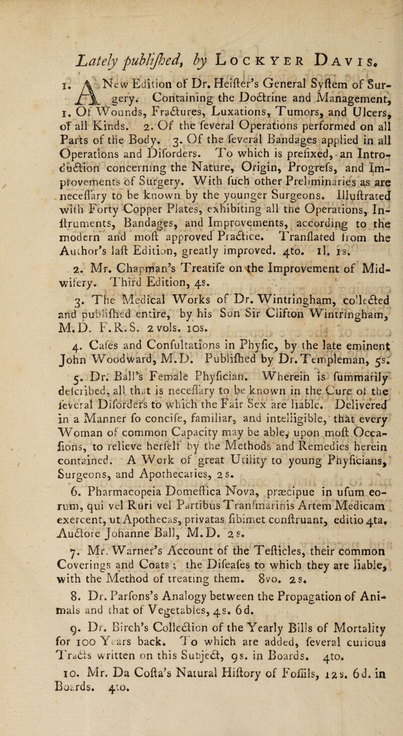 Lately publljhed, by Lockyer Davis. i, \ New Edition of Dr. Heifter’s General Syftem of Sur- gery, Containing the Doctrine and Management, I. Of Wounds, Fradtures, Luxations, Tumors, and Ulcers, of ail Kinds. 2. Of the feveral Operations performed on all Parts of the Body. 3. Of the feveral Bandages applied in all Operations and Diforders. To which is prefixed, an Intro¬ duction concerning the Nature, Origin, Progrefs, and Im¬ provements of Surgery. With fuch other Preliminaries as are neceflary to be known by the younger Surgeons. Uluftrated with Forty Copper Plates, exhibiting all the Operations, In- ftruments, Bandages, and Improvements, according to the modern and moft approved Pradfice. Tranflated from the Author’s laft Edition, greatly improved. 4to. il. is. 2. Mr. Chapman’s Treatife on^the Improvement of Mid¬ wifery. Third Edition, 4s. 3. The Medical Works of Dr. Wintringham, collected and publijfhed entire, by his Son Sir Clifton Wintringham, M.D. F.R. S. 2 vols. 10s. 4. Cafes and Confutations in Phyfic, by the late eminent John Woodward, M.D. Pubiifhed by Dr. Templeman, 5s. 5. Dr. Ball’s Female Phyfician. Wherein is fummarily delcribed, all that is neceflary to be known in the Cure of the feveral Diforders to which the Fair Sex are liable. Delivered in a Manner fo concife, familiar, and intelligible, that every Woman of common Capacity may be able, upon moft Occa- fions, to relieve herfelf by the Methods and Remedies herein contained. A Work of great Utility to young Phyficians, Surgeons, and Apothecaries, 2 s. 6. Pharmacopeia Domeftica Nova, prsecipue in ufum eo- rutrs, qui vel Ruri vel Partibus Tranfmarinis Artem Medicam exercent, ut Apothecas, privatas flbimet conftruant, editio4ta. Audlore Johanne Ball, M.D. 2$. *j. Mr. Warner’s Account of the Tefticles, their common Coverings and Coats ; the Difeafes to which they are liable, with the Method of treating them. 8vo. 2 s. 8. Dr. Parfons’s Analogy between the Propagation of Ani¬ mals and that of Vegetables, 4s. 6d. 9. Dr. Birch’s Coileclicn of the Yearly Bills of Mortality for 100 Years back. To which are added, feveral curious Tradis written on this Subjedi, 9s. in Boards. 4m* 10. Mr. Da Cofta’s Natural Hiftory of Foflils, 12s. 6d. in Boards. 410.