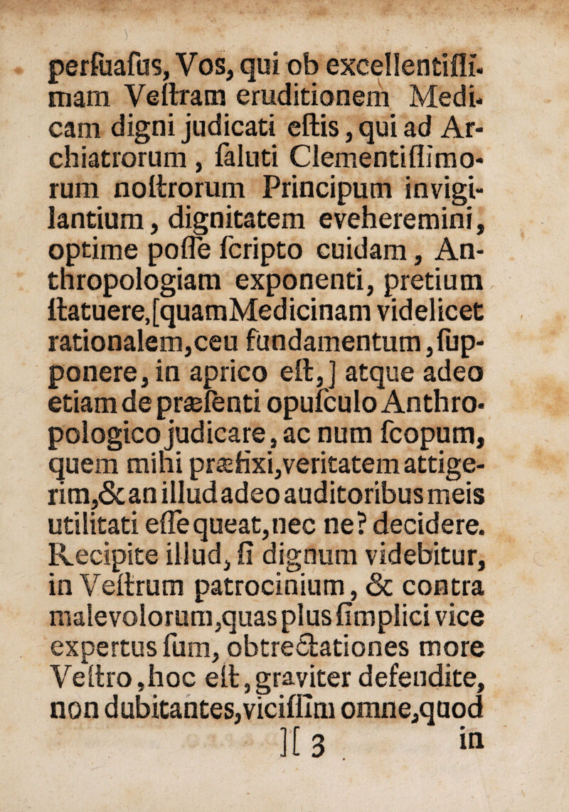 !> '' perfuafos, Vos> qui ob excellentifli- mam Veftram eruditionem Medi- cam digni judicati eftis, qui ad Ar- chiatrorum, faluti Clementiflimo- rum noltrorum Principutn invigi- lantium, dignitatem eveheremini, optime pofle fcripto cuidam, An- thropologiam exponenti, pretium Itatuere, [quamMed icinam vid el icet rationalem jCeu fundamentum 3 fup- ponere, in aprico eil,] atque adeo etiam de prasfenti opufculo Anthro- pologico judicare, ac num fcopum, quem mihi prüfen, veritatem attige- rim?Scan illudadeo auditoribus meis utilitati effeqoeatjiiec ne? decidere. Recipite illud^ ii digoum videbitur, in Veitrum patrocinium 9 & contra maievolorum3quas plus fimplici vice expertus fum, obtredtationes more Veltro ,hoc eit, graviter defendite, non d ubitantes, vicifllm omnemuod 0% r *