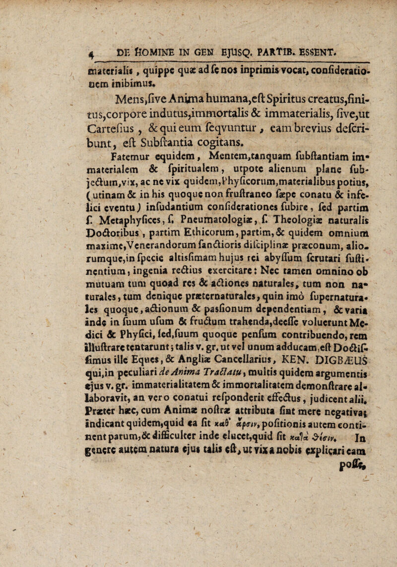 snateriafis, quippe quae ad fc nos inprimis vocai, confideratio- mm inibimus* Mens,five Anima humana^ft Spiritus creatus,fini- tus^corpore indutus,immortalis & immaterialis, five,ut Cartefius ? & qui eum feqvuntur, eambrevius defcri- bunt, eft Subftantia cogitans. Fatemur equidem, Mentem,tanquam fubftantiam im« materialem 6t fpiritualcm, utpotc alien.um plane fub- jcdum^ix, ac ne vix quidcni,Phy(icorum,materialibus potius, (utinamdt in bis quoque non fruftraneo f#pe conatu 6c infc- lici cventu) infudantium confidcrationes fubire, fed partim £ Mctaphyßccs,f, Pneumatologiae, f. Theologie naturalis Dodoribus , partim Ethicorum, partim, 6t quidem omnium maxime,Venerandommfandiori$ diicipiinae praeconum, alio. rumquc,in fpecie altisfimam hujus rei abyffum fcrutari fufti* nentium, Ingenia redius exercitare t Nec tarnen omnino ob mutuam tum quoad res 6e adiones naturales, tum non na« rurales, tum denique pnetematura!es,quin imo fupernatura* ks quoque, adionum 6c pasfionum dcpendcnttam, 6e varia inde in fuum ufum 6t frudum trahenda,deefle volucrunt Me¬ dici 6c Phyfici, led,fuum quoque penfum contribuendo, rem illuftrare teatarunt § talis v. gr. ut vel unum adducam5eft Dodif» fimusiile Eq«csf & Angliae Canccllarius, KEN. DIGB/EllS qui,in pcculiari de Anima TrattatUitaxklm quidem argumentis ejus v. gr. immateriaiitatem 6c immortalitatem demonftrare ai- laboravit, an vero conatui refponderit efFedus, judicentalii* Praeter h«c, cum Anima noftrae attributa fiat mere negativa* Indicantquidem,quid ca fit «/s^^pofitiocisauteraconti- nent parum,6c difficulter inde elucet,quid fit k*U In generc autem natura ejus talis eft^mixanobis expüearieam poßk t