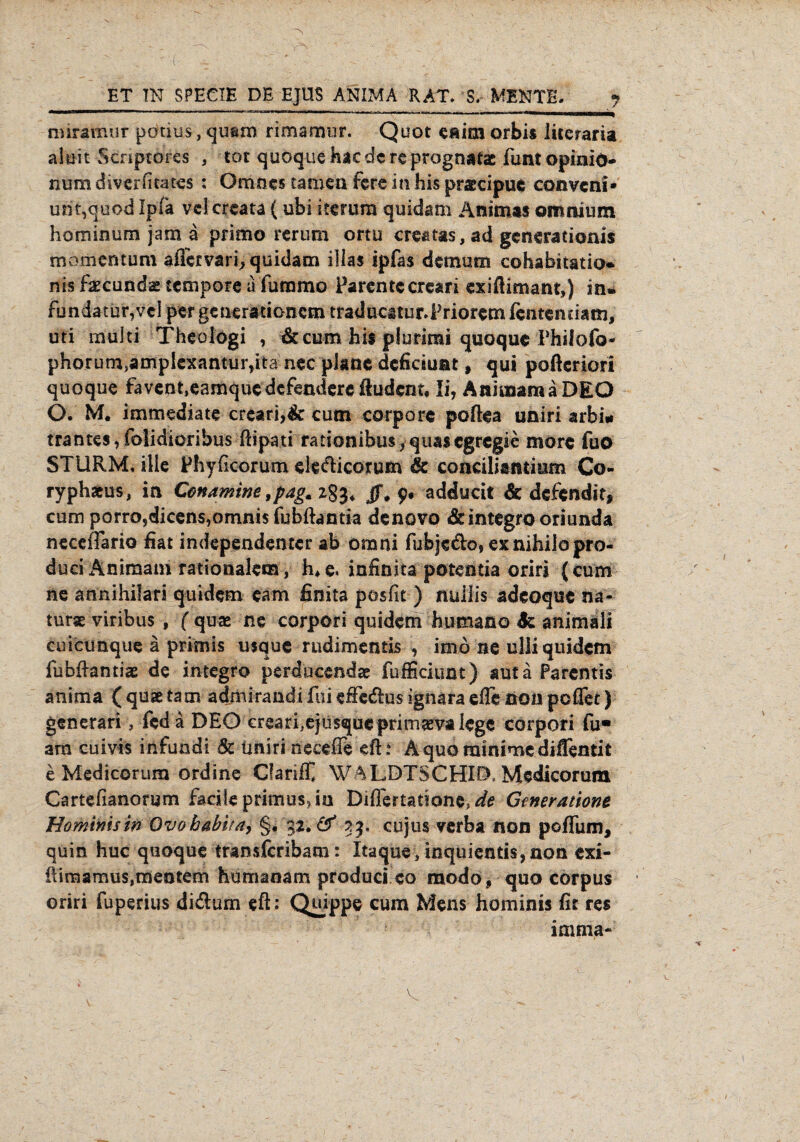 miramur potius, quam rimaauir. Quot eiiim orbis liceraria aluit Scnptores , tot quoquehaedereprögnatac iüntopinio- num diverfitates : Ömncs tarnen fere in his praecipue coßvcni» unt,quod Ipla vclcreata (ubi herum quidam Änimas oronium hominum jatn a primo rcrum ortu creatas, ad gcneratioais momentuni aiTervari, quidam dias ipfas dem um cohabitatia* nis faecunda» tempore a furamo Parentccreari exifiimant,) in* fbndatur,vcl per generationem tradticatur*Priorem fentenriam, uti multi Theologi , &cum his plurimi quoque Philofo- phorumsamplexantuiyta nec plane dcficiuat 9 qui poßeriori quoque favent,eamquedcfendereßudcnt9 li, Animam a DEO O. M. immediate creari,& cum corpore poßea uniri arbi* trantes,folidioribus ftipati rationibus, quasegregie morc fuo STURM, ille Phyficorum ele&icorum & conciliantiam Co- ryphams, in Conamine 9pag.z%$< jf, 9. adducit & defendit, cum porrosdicens,omni$ fubftantia denovo &integrooriunda necefiario fiat independenter ab omni fiibje&of ex nihilo pro- duciAniraam rationalem, h*e. infinita potentia oriri (cum ne annihifari quidem eam finita posfit ) nullis adcoque na- tur* viribus , ( quae ne corpori quidem humano & animäli cuicunque ä primis usque rudimentis , imo ne ulliquidem fiibßantiae de integro perducendae fufficiunt) sutä Parentis anima ( quae tarn admirandi fui efie&us ignara effe non poffet) generari, fed a DEO crearhejusqueprirnaevalege corpori fu« am cuivis infundi 5c tmiri necefie eft * Aquo minime diffentit e Medicorum ordine Clanif WALDTSCHID, Medicorum Cartefianorym facile primus, in Diflertadone,^ Generatione Hominis in Ovobabita, §, 32. & 33, cujus verba non poflum, quin huc quoque transferibam: Itaque, inquiends,non exi- ftimamus,meutern humanam produci eo modo, quo corpus oriri fuperius diftum eft: Quippe cum Mens hominis fit res imnia-