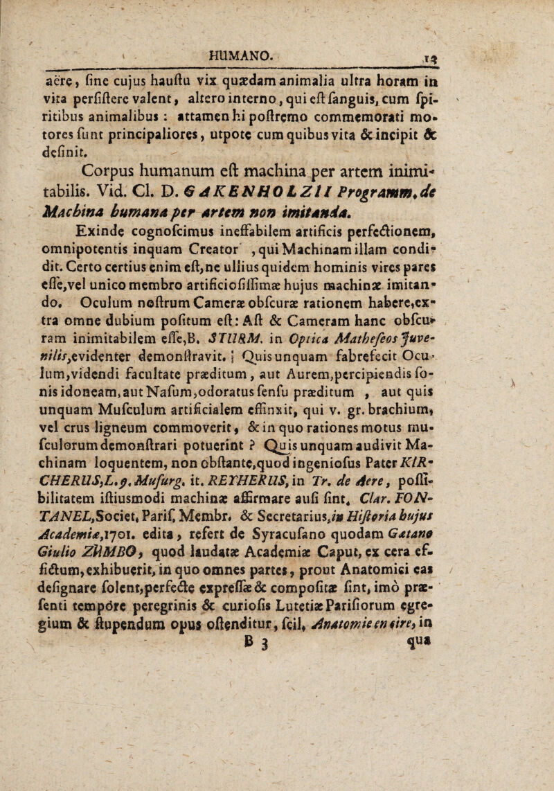 aere, fine cujus hauftu vix quaedam animalia ultra horamm vita perGftere valent, alterointernOjquieftfanguiSjCum fpi- ritibus animalibus: attamen hi poftrcmo commeraorati mo* tores funt principaliores, utpotc cumquibusvita 6cincipit 6c definit. Corpus humanum eft machina per artcm inimi* tabilis. Vid. CI. D. G A KEN HO LZt l Programm*de Machina bumana per artcm non imitanda. Exinde cognofcimus ineffabilem artificis perfe&ionem, omnipotentis inquam Creator , qui Machinam illam condi- dit. Certo certius enim eft,ne uliius quidem hominis vires parcs effe,ve! unicomembro artificiofillimae hujus raachinse imitan- do. Oculum noftrum Cameras obfcurae rationem habere,ex¬ tra omne dubium pofitum eft: Aft & Cameram hanc ebfeu* ram inimitabilem efte,B» STURM, in Optica Mathefeos Juve¬ nilis,evidenter demonflravit. j Quis unquam fabrefecit Ocu* ium,videndi facultate praeditum, aut Aurem,pcrcipiendis To¬ nis idoneam, aut Nafum,odoratus fenfu praeditum , aut quis unquam Mufculum artificialem eftinxit, qui v. gr, brachium, vel crus ligneum commoverit, deinquorationesmotus rnu- fculorumdemonftrari potuerint ? Qujs unquam audivit Ma¬ chinam loquentem, nonobftante,quodingeniofus Pater KlRm CHERUSfL,ßt Mufurg% it. REYHERUS, in Tr. de Aere, poffi- bilitatem iftiusmodi inachinse affirmare auG Gnt* CUr. FON- TANELt$ocku Parif, Membr. 3c Secretarius*/» Hifieria hujus AcademU,Y]o\. edita > refert de Syracufano quodam Gxtano Giulio ZUM BQ, quod laudatae Academiac Caput, ex cera ef- fi<ftum>exhibuerit,inquoonmes partes, prout Anatomiei cas deGgnare fo!ent,pcrfeä:e expreflkde compoGtae fint,imb prü¬ fend tempörc peregrinis de curiofts Lutetiae PariGorum egre- gium & ftupendum opus oftenditur,fcil, Anatomieemire* in B i \