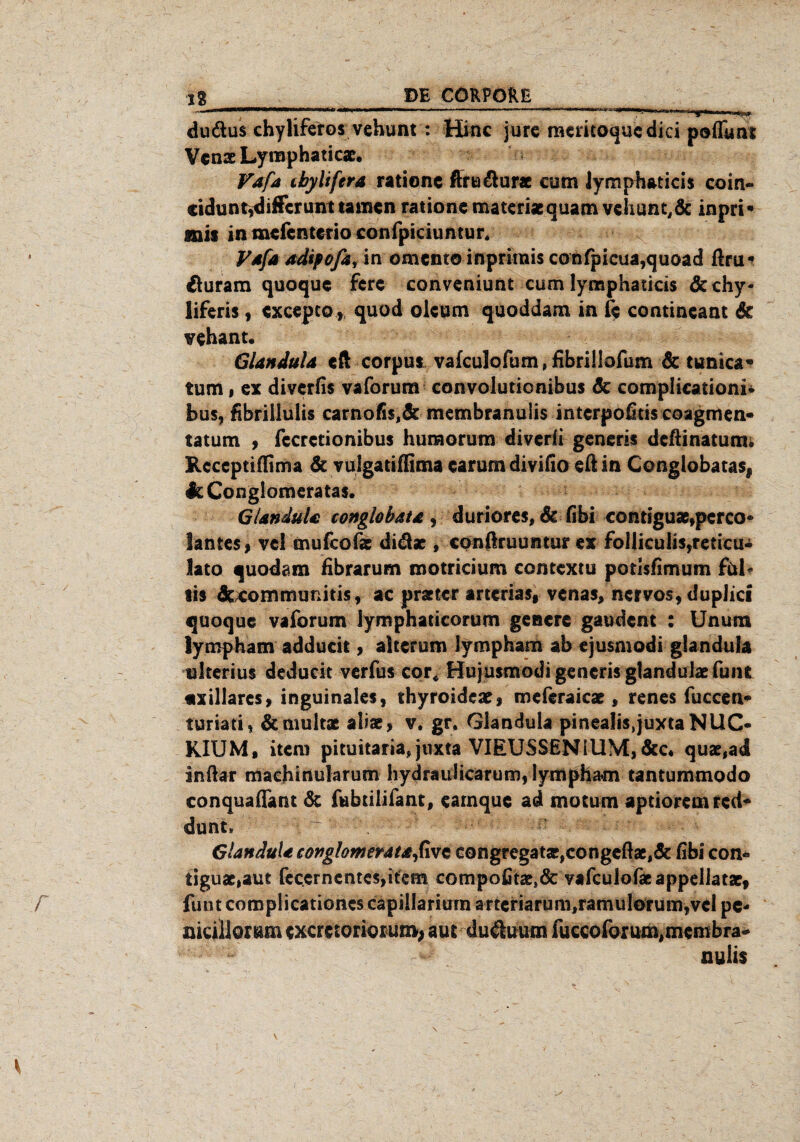  1 ' ~ “ i. i-intern,» dudus chylifetos vehunt : Hinc jure mericoquedici pofftmt Venae Lymphaticae, Vafa cbylifera ratione ftnadur* cum lymphaticis coin- cidunt,dificrunt tarnen ratione matcriacquam vdiunt,& inpri* anis in mefenterio confpiciuntur* Vdfa adipofa* in oment© inprirais confpieua,quoad ßm* duram quoque fere conveniunt cum lymphaticis 6cchy- liferis, cxcepco, quod oleum quoddam in fe contineant 6e vehant. GlanduU eft corpus vafculofum, fibrillofum 6c tunica« tum, ex diverfis vaforum convolutionibus 6c complkationi* bus, fibrillulis carnofis,& membranuiis interpofitis coagmen« tatum , fccrctionibus huraorum diverii generis deßinatum; Rcceptifllma 6c vulgatiffima earum divifio eft in Cenglobata$# IcConglomeratas. GlanduU conglobata , duriores, 6c fibi contiguae,pcrco« lanteSf vel mufcofs didae , conßruumur ex folliculis,reticu« lato quodam fibrarum motricium contextu potlsfimum ful* lis 6ccommimitis, ac praeter amrias, venas, nervös, duplici quoque vaforum lymphaticorum genere gaudent : Unutn lympham adducit, alterum lympham ab ejusmodi glandula okerius deducit verfus cor« Hujusmodi generis glandulaefuiu «xillares, inguinales, thyroidear, meferaicae, renes fuccen* turiati, 6cmult* alias, v. gr. Glandula pinealis.juxta NllC- RIUM, item pituitaria, juxta VIEUSSEN1UM,6cc* quas,ad infiar machinularum hydraulicarum, lympham tantummodo conquaffam 6c fubtilifant, earnque ad motum aptioremted* dunt. : - ‘ - -- ^ v' Glandula conglomeratafivt congregataj,congeßac,6c fibi con* iiguae,aut fecernentes,item compofitaes& vafculofacappellatae, funt complicationcs capillariurn artcriarum^amulor um,vel pc- nicillomm exeretoriorum, aus dikhuim fuccoforum,membra¬ nuiis