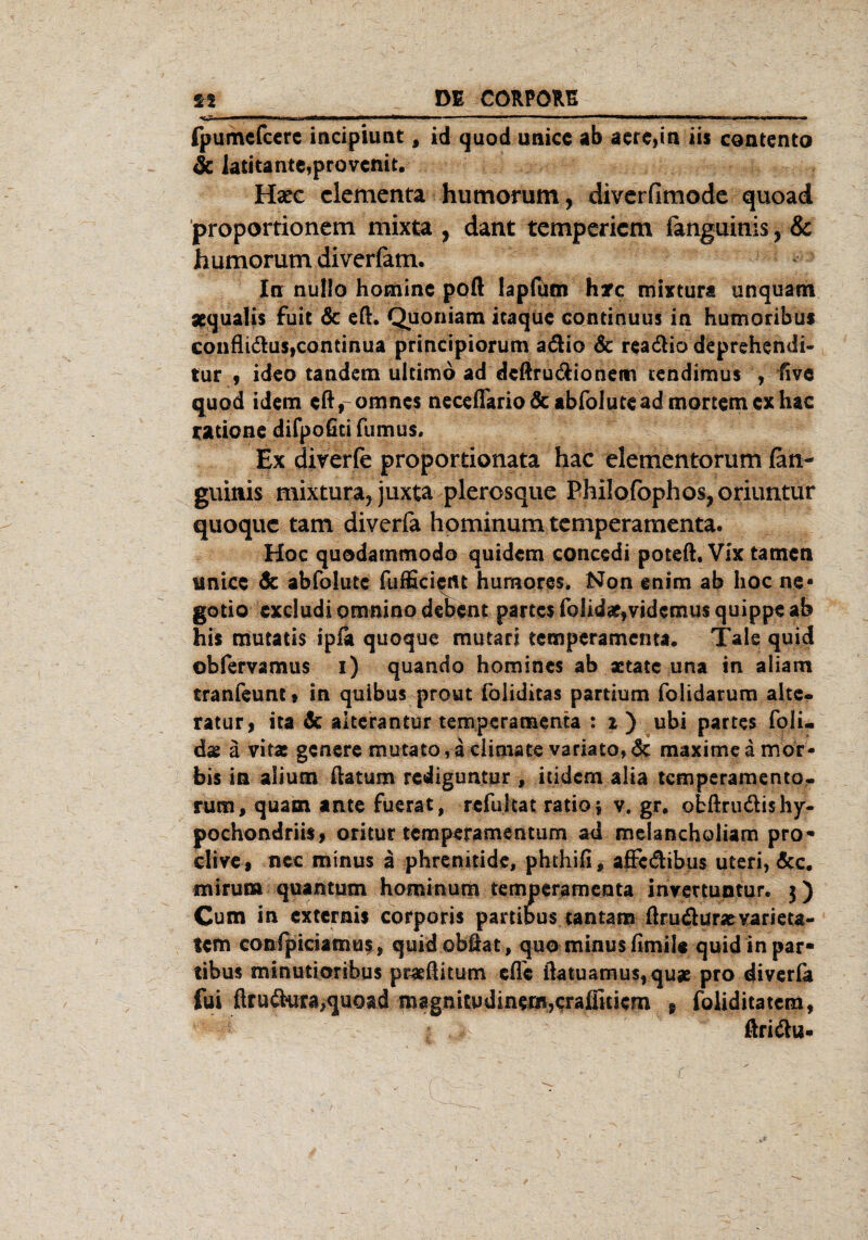 <5- fpumcfcere incipiunt, id quod unice ab aere,in iis contento & latitante,provcnit. Hsec clementa humorum, divcrfimodc quoad proportionem mixta , dant tempericm fanguinis, & humorum diverfam. In nullo homine poft lapfüm hxc mixtura unquam apqualis fuit & eft. Quoniam icaquc continuus in hutnoribus confli&us,continua principiorum adio & rea&io deprehendi- tur 9 ideo tandem ultimo ad dcftru&ionetrt tendimus , five quod idem cfVomnes neceflariodc abfolute ad mortem ex hac raticne difpofiti fumus. Ex diverfe propordonata hac elementorum (an- guitiis mixtura, juxta plerosque Philofophos?oriuntur quoquc tarn diverfa hominum temperamenta. Hoc quodammodo quidcm concedi poteft, Vix tarnen tinicc & abfolutc fufficictn humores. Non enim ab hoc ne« gotio cxcludiomninodebent partes foIidae,videmusquippe ab his mutatis ipfa quoque mutari temperamenta. Tale quid obfervamus i) quando homines ab actate una in aliam tranfeunt» in quibus prout foliditas partium folidarum alte- ratur, ita & altera ntur temperamenta : x ) ubi partes foli- dae a vitae genere mu tato, a climate variato» <5c maxi me a mor- bis in alium ftatum rediguntur , indem aiia temperamento- rum, quam ante fuerat, refultat ratio * v. gr. obftrudishy- pochondriis, oritur temperamentum ad melancholiam pro- clive , ncc minus ä phrenitide, phthifi, affc&ibus Uteri, &c. mirum quantum hominum temperamenta inxettuntur. j) Cum in externis corporis partibus tantam ftruäur^varieta- tem confpiciamus, quidobfiat, quo minus fimile quid in par¬ tibus minutioribus ptaefiitum efTc ftatuamus,quae pro diveria fui ßru&ura,quoad magnitudinem,<:raflitiem 9 foliditatem, ßri&u*