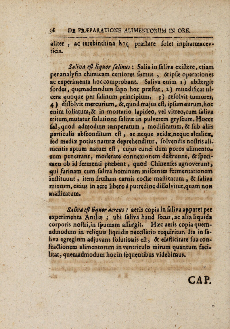 3« DE PRAEPARATIGNE ALIMENXORUM IN ORE. aliter * ac terebinthiaa h^q praeftarc folet inpharmacev- tkis. Sdlha eß Uquor falinus % Salia in faliva cxiftfcre, etiam peranalyfin chiraicam certiores fumus y Ötipfäe operadones ac experimenta hoceomprobant, Saliva cnim i) abftergit fördes, quemadmodum fapo hoc praeftat, 2) mundificat ul* ccra quoque per falinum principium, $) refokit tumorcs, 4 ) diflolvit mercurium, &,quod majus eß, ipfumaurum*hoc enim foliatum,& in morcario lapideo, vel vitreo,cum faliva tritum,mutatur foludonc falivae in pulveret» gryfeum. Hocce fal,quod admodum temperatum 9 modificatum,6c fub aliis particulis abfeonditum eft , ac neque acidac,neque alcalica?8 fed mediae potius naturac deprehenditur, fokendis noßrisali. ruentis aptum natum eß , cujus cunei dum poros alimento« fum penetrant, moderate connexionem deßruuntj. &fpeci- säen ob id Ferment! pratbent, quod Chinenfes agnoverunt* qui farinam cum faliva hominum mifeentes fermentationem inßituunt} item frußum carnis codx maßieatusn , 6c faliva mixtum, ckius inaere liberoaputredinedißolvitur,quamnoB xnäßieatum. Salbt eß tiquirtenvs: aerls copia in faliva apparet per ixperimenta Äntliae £ ubi faliva haud fecus,ac alialiquida corporis noßri,in fpumam aflurgit. Haec aeris copia quem¬ admodum in reliquis Üquidis neeeßario requiritun Ita in fa¬ liva egregiam adjuvans folutionis eß9 6c clafticitate fuacon- fra&ionem aÜmentorum in ventriculo mirura quantum fad« litat; quemadmodum hocinfequemibus videbimus. CAP. /