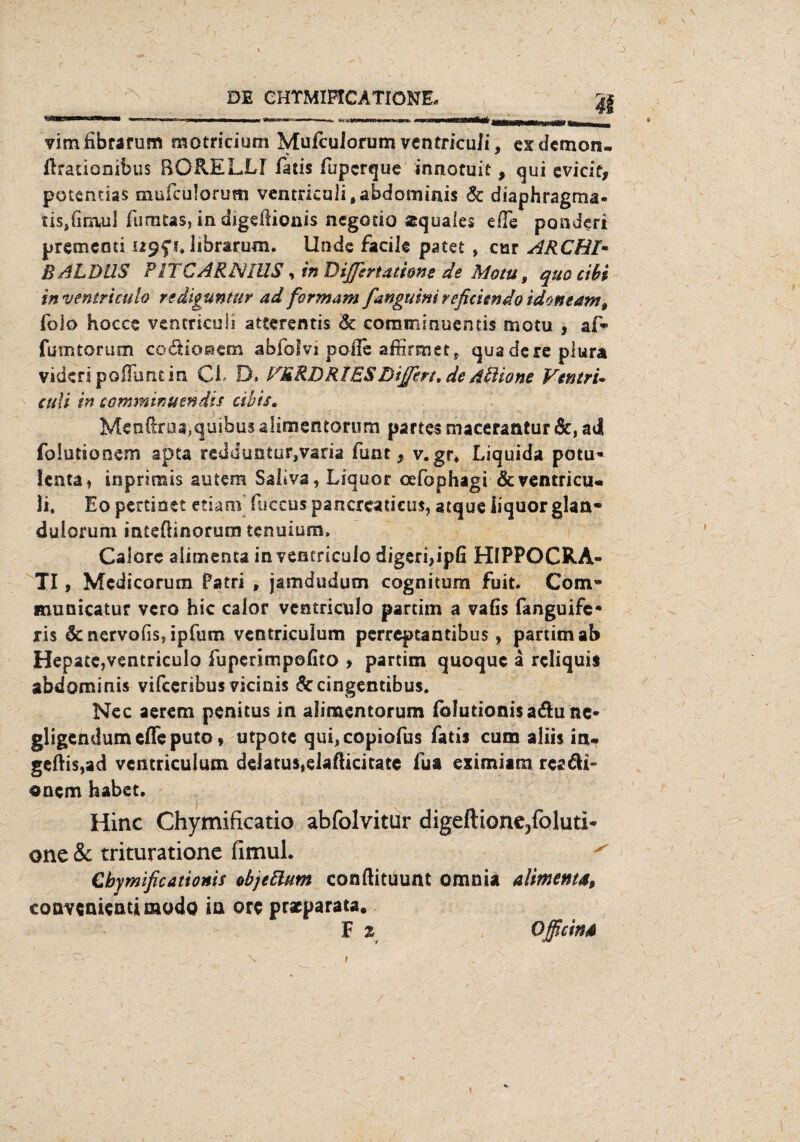 vimfibrarum motriciutn MufcuJorum ventrkuli, ex demon. ftrauonibus BORELLf fatis fuperque innotuit, qui evicif, potemias mufeulorum ventricalitabdominis & diaphragma« tis>(im(u] fumtas, in digeflionis negotio äquales eile ponderi premeod i, iibrarum. Unde faeik patet » cur ARCBl• BALDUS P1TCARNIUS , inDiffgrtatione de Motu, quo cibi in ventrtculo rtdiguntur ad form am fanguini reficitndo idoneam, foio hocce ventrkuli atterentis Sc commiouentis motu , af~ fumtorum coäiosem abfolvi pofle affirmet, quadereplura videripofilmt in CI D* PBRDR1ESDifftrt» de d&ione VerttrU culi in camminumdis eihis, Mcnftnia,quibu3 alimentorum partes macerantur &, ad folutionsm apta redduntur,varia funt, v. gr. Liquida potu« !enta, inpriuiis autem Saliva, Liquor oefophagi &ventricu« li. Eo pertinet etiam fuccus pancreaticus, atque iiquorglan- dulorum inteflinorum tenuium» Calorc aiimenta in ventriculo digeri?ipfi HIPPOCRA- XI, Medicorum Pa tri , jamdudum cognitum fuit. Com« municatur vero hic calor ventriculo partim a vafis fanguife* ris & nervofis, ipfum ventrkulum perreptantibus, partim ab Hepatc,ventriculo fupennspofito > partim quoque a reliquis abdominis vifeeribus vicinis &cingentibus. Nec aerem penitus in alimentorum fblutionisadune- gligendum effe puto> utpote qui,copiofus fatis cum aliis in« geftis,ad vcntriculum deJatu$*elafUeitate fua eximiam rca&i- onem habet. Hinc Chymificatio abfolvitur digeftione/oluti* one & triturationc fimul. ^ Cbymificattonis objettum conftituunt omnia aiimenta, convenkatimodo ia orc prxparata. F % Off ein#