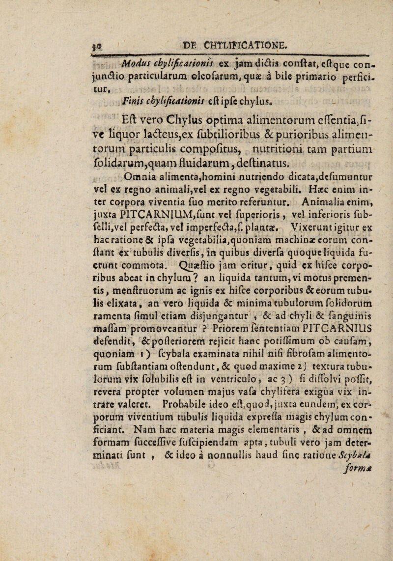 7 ^ 9 ..- Modus chylificationis ex jamdi&is conftat,eftque con- jun&io pardcularum oleofarum* quae ä bile primario perfici- tur. Fms cbyltficationis eft ipfc chylus* Eft vero Cfiylus optima alimentorum eflfentia3fi- ve liquor la<fteus,ex fubtilioribus & purioribus alimcn- torum particulis compofituSj nutritioni tarn partium folidarum,qviam fluidarum, deftinatus. Omnia alimenta,homini nutriendo dieatajdefumuntur vel ex rcgno animali,vel ex regno vcgetabiii. Haec enim in- ter Corpora viventia fuo merito referuntur. Animafia enim, juxta PlTCARNIUM,flmt vel fuperioris, vd ioferioris fub- felli*vel perfe&a, vel itnperfeda,f. plantar* Vixerunt igitur ex hacrationeöc ipfa vegetabiiia,quoniam macninseeorum con« ftant ex tubulis diverfis,in quibus diverfa quoqucliquida fu- erunt commota. Quseftio jam oritur, quid ex hifce corpo- ribus abeat inchyluru? an Jiquida tantum, vi motuspremen- tis, menßruorum ac ignis ex hifce corporibus &eorum tubu¬ lis elixata, an vero liquida & minima tubulorum folidorum ramenta fimul etiam disjungantur , Sc ad chyli Sc fanguinis mafTam promoveantur ? Priorem fentcntiam PITCARNIUS defendit, &pofleriorem rejicit hanc potiffimum ob caufam, quoniam i) fcybala examinata nihil nifi fibrofam alimento¬ rum fubftantiam oftendunt, Sc quod maxime i) textura tubiL- lorum vix folubilis eft in ventriculo? ac 3 ) d diflolvi poffit, revera propter volumen majus vafa chyfifera exigua vix in- trarc valeret. Probabile ideo eftquod, juxta eundem,ex cor- porum vivendum tubulis liquida exprefla magis chylumcon- ficiant. Nam haec materia magis elementaris , Sc ad omnem formam fucceffive fufcipiendam apta,tubhli vero jam deter- minati funt , Sc ideo a nonnullis haud fine ratione ScybaU form*