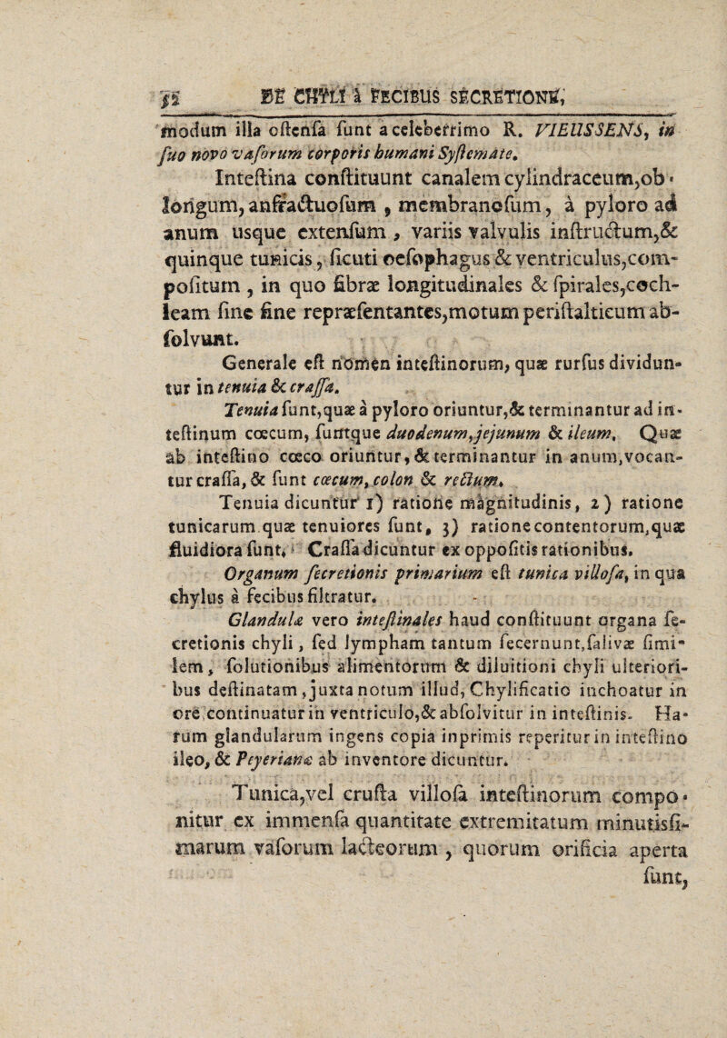 J5 BE CfflfLI i FECIBUS SECRETIONE, ■ ■ui i i 1 r | _—— ■ - -- '  — -- ■ — ■ fnodum illa cftcnfa funt acelcbetrimo R. FJEUSSENS, in fuo novo vaforum corporis bumani Syftemate. Xnteftinä conftituunt canalem cyiindraceum5ob * lorigum, anfraftuofum 9 mcmbranofum, a pyloro ad anum usque cxtenfum , variis Yalvulis inftructum5& quinque tuRicis«, ficuti cefophagus & ventriculns3com« pofiturn , in quo £brae longitudinales & fpirales5coch- leam fine fine repreefentantes^motum periftakieum afa- folvuat. Generale eft nönien intefiinorum, quae rurfus dividun* tur in tenuia 6c crajfa. Tmuid funt,quae a pyloro oriuntur,<k terminantur ad in« teftinum coecum, furrtque duodenumyjejunum & ileum, Quae ab inteftino coeco oriuntur,6cterminantur in anuiB.vocan- turcraffa, 6c funt coecumt colon & reftuw* Tenuia dicuntur i) rätiorie mlgnitudinis, 2 ) rationc tunicarum quae tenuiores funt, 3} radonecontentorum.quae fluidiora funt» CralTa dicuntur ex oppofitis rationibus, Organum fecretionis primär ium eft t uni ca viüofa, in qua cliylus a Fecibus filtratur. GlanduU vero tnteßinales haud conftituunt organa fe- cretionis chyli, fed lympham tan turn fecernunt,{aiivae iem* folutionibus alimentorum 6c diiuitioni chyli ulteriori- bus deftinatam, juxta nottim illud, Chylificatio inchoatur in öre.continuatur in ventricuIo,6cabfoIvitur in intefiinis. Ha¬ rum glandukrum ingens copia inprimis reperitur in inteftino iteo, & Peyeriafi$ ab inventore dicuntur* Tunica,vel erufta villofa mteftinorum cornpo* nitur cx immenfa quantitate extremitatum minutisfi- marum väforum lackortim , quorum orificia aperta funtj