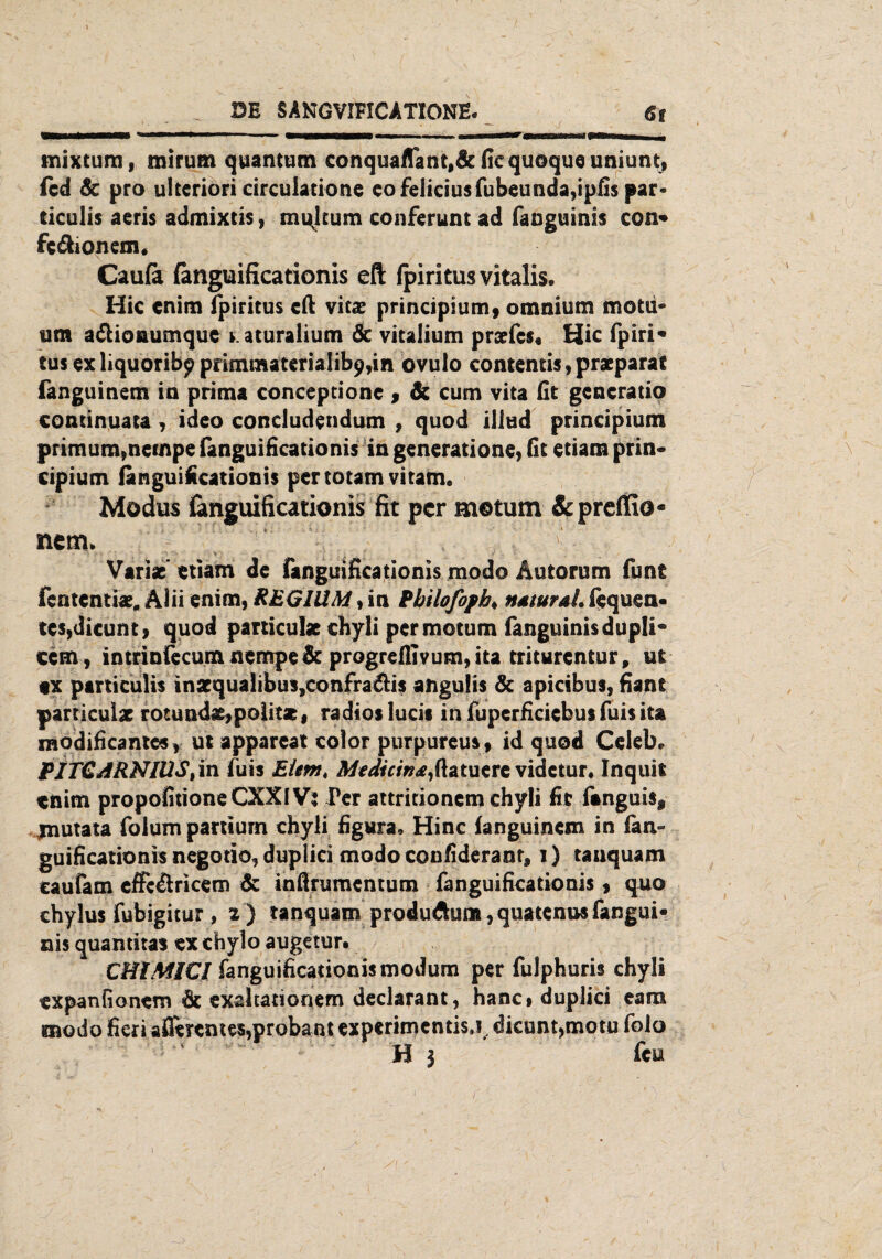 mixtum, mirum quantum conquaflant,5cfiequoqueuniunt, fcd 5c pro ulteriori circulatione cofeliciusfubeunda,ipfis par- ticulis aeris admixtis, mulcum conferunt ad fanguinis con* fc&ionem« Caufii fanguificationis eft Ipiritus vitalis. Hic cnim ipiritus eil vitaz principium, omnium motu« um a&ioaumque aturalium 5c vitalium prarfes« Hic fpiri« tus ex liquoribp pdmmaterialib9,in ovulo contentis, praeparat fanguinem ia prima conceptione , 5c cum vita fit gencratio continuata, ideo condudendum , quod iliud principium primum,necnpe fanguificationis in generatione, fit etiam prin- cipium fanguificationis pertotam vitam. Modus fanguificationis fit per motum Scpreffio« nem> Variac etiam de fanguificationis modo Äutorum funt fententiae. Älii enim, REGIÜM, in Pbilofopb. natural, fequen- tes,dicunt, quod particulae chyli permotum fanguinis dupli« ccm, intrinfecum nernpe 5c progreffi vum, ita triturentur, ut «x particulis inscqua!ibus,confra&is angulis 5c apicibus, fiant particulae rotünda£,poiitse, radios lucis in fuperficiebus fuis ita raodificantcs, ut appareat color purpureus, id quod Celebe PJTCARNIÜSt in fuis Eiernt Mtdicinafatum videtur, Inquit tnim propofitioneCXXlV: Per attritionem chyli fit fanguiSj, jnutata foium partium chyli figura, Hinc fanguinem in fan guificationis negotio«, duplici modo confideranr, i) tauquam caufam effcÄricem 5c inßnimentum fanguificationis, quo chylus fubigitur , a ) tanquam produAum,quatenusfangui« nis quantitas ex cbylo augetur. CHIMICl fanguificationis modum per fulphuris chyli expanfionem 5c exsltationem declarant, hanc* duplici eam modo fieri aflerentes,proba nt experimentisj. dicunt,motu folo H 3 feu i