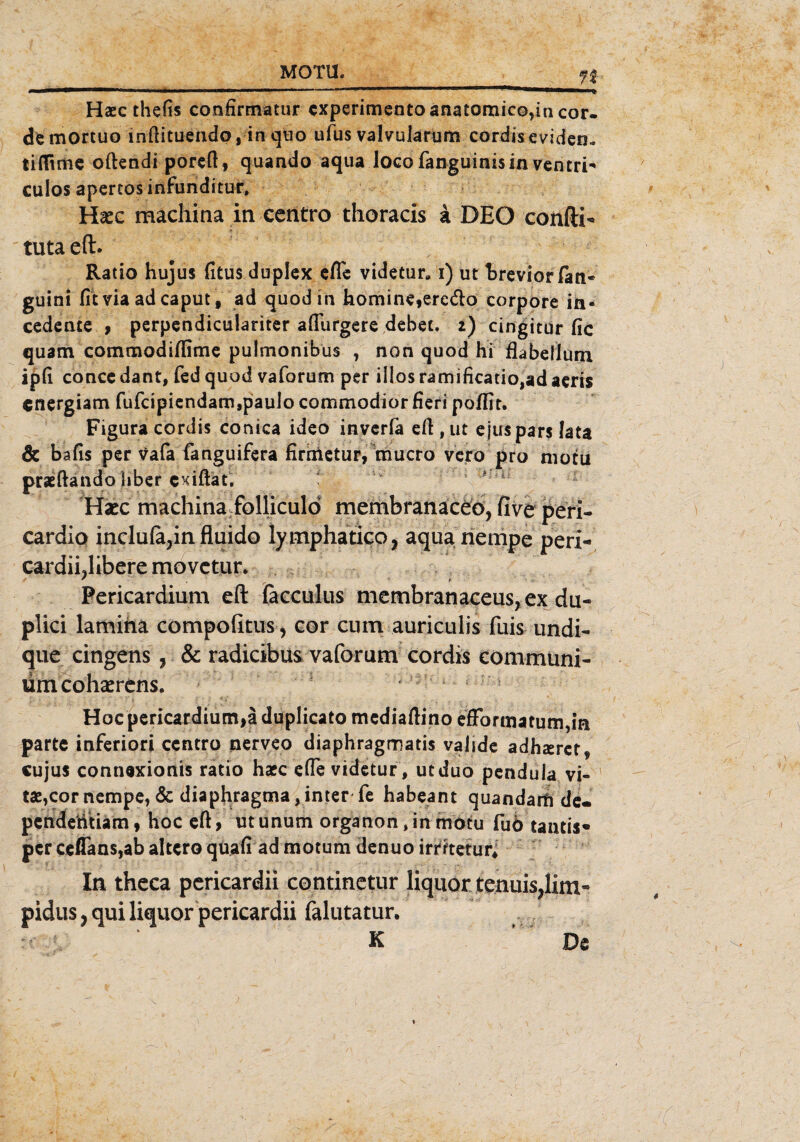 72 Haec thefis confirmatur experimento anatomico,in Cor¬ de mortuo inftituendo, in quo ufus valvularum cordiseviden- tidirtie oftendi poreft, quando aqua loco fanguinisin vcntri- culos apertos infunditur, Hiee machina in centro thoracis a DEO confti- tutaeft. Ratio hujus fitus duplex efle videtur, i) ut breviorfatt* guini fit via ad caput, ad quod in homine,erc<fto corpore in- cedente , perpendiculariter afiiirgere debet. i) cingitur fic quam commodiflime pulmonibus , non quod hi flabellum ipfi concedant, fed quod vaforum per illos ramificatiojadaeris cnergiam fufcipiendam,paulo commodior fieri poflit. Figura cordis conica ideo inverfa eft,ut ejus pars lata & bafis per vafa fanguifera firrnetur, mucro vero pro motu praeftando hber exiftat. Haec machina folliculö membranaceo, five peri- cardio inclula,in fluido lymphatico, aqua riempe peri- cardiidibere movctur. ' * Pericardium eft ficculus membranaceus, ex du- plici lamina compofitus, cor cum auriculis fuis undi- que cingens, & radicibus vaforum cordis communi- ümcohaerens. Hoc pericardium,ä duplicato mediaftino efFormatum,in parte inferiori ccntro nerveo diaphragmatis valide adhzerer* cujus connexionis ratio hacc efle videtur, utduo pendula vi- tae,cornempe, & diapfiragma,inter fe habeant quandam de- penderitiam, hoc eft, utunum organon, in motu fuö tantis* per ceflans,ab altcro quafi ad motum denuo irmetur. In theca pericardii continetur liquor tenuis?lim» pidus, qui liquor pericardii falutatur. K De