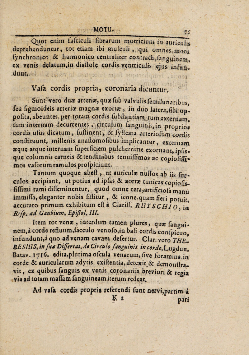 7S Quot cnim fafctculi fibrarum motriciunThTIuricuiTg deprehenduntur, tot etiam ibi mufculi , qui omne$smotu fynchronico <5c harmonico centraliter coatradi^aBguincm» ex venis delatutiijin diaftole cordis veatriculis ejus infua^ duut. v ’ • • < - ' f •• - . . . - f -i ' t f - * . ;■ Vafa cordis propria, coronaria dicimtur. Sunt vero duae arteriae, qusefub valvulisfemilunaribus feu figmoideis arteriae magnae exortae , in duo iatera,fibi op- pofita,abeuntes, per totam cordis fubßanriarn tumexternam tum intcrnam decurrentes , jcirculum fanguinis,in proprios cordis ufus dicatum, fuftinent, de fyßema arteriofum cordis conftituunt, miilenis anaßomofibus impiieantur, externam aeque atque intcrnam fuperficiem pulcherrime exornant» ipds- que columnis carneis &tendinibus tenuißimos ac copioßffi» mos vaforumramulosprofpiciunt. Tantum quoque abeß, ut auricuJa* nullos ab iis für* culos accipiant, utpotius ad ipfas & aortae tunicas copioßs« fiffimi ramidifleminentur, quod omne cera,artificiofa manu immifla, eleganter nobis fißitur , de icone,quam fieri potuit, accurato primum exhibitum eß a Clarißi RU TS C H10 ij Refp. ad Gaubium, EpifloL UL Item tot venae, interdum tarnen plures, qU$ fan^ui# nem,a corde refluutn>faccuio venofo,in baß cordisconfpicuo, infnndunt,ä quo advenam cavam defertun Clar. vero THE¬ RES lllS, in ftu DiJJertat, da Circulo fanguinis in corde, Lugdun* Batav. 1716. edita,plurima ofeula venarum,five foraminaja corde & auricularum adytis exißentia, detexit & demonßra- vit, ex quibus fanguis ex venis coronariis breviori & regia via ad totam maffam fanguincam iterum redest« Ad vafa cordis propria referendi fum nervi,partim a K a pari