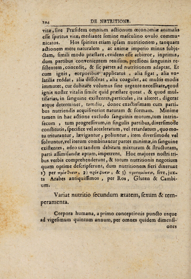 vitse, five Prsfidein omnium a&ionum oeconomi* animalis effe fpiritus vua:, mediance femine mafculino ovulo commu* nicatos, Hos fpiritus etiam ipfam nutritionem, tanquam achonem mere naturalem , ac animae imperio minus fubje* dam, fimili modo prjeftare,eviden$ efie arbitror, inprimis, dum partibus convenientem renifum, prefliont i'anguinis re» fiftentem,conccdit, & fic partes ad nutritionem adaptat* Ec cum ignis, eorporibus^'applicatus alia figat , alia vo* iatilia reddat, slia dtffblvat , alia coagulet, ac multis modis immutet, curdubitafc volumus fine urgentenecdlnatciquod ignis nofter vitalis fimile quid pratftare queat , 5t quod mul« tifarias, in fanguine exifientesjparticulas, ita alteret, digerat atque determinet, tamdiu, donec exadisfimam cum parti¬ bus nutriendis acquifiverint naturam Sc formarn. Minime tarnen in hac adione excludo fanguinis motum,tum intrin- fecum , tum progreffivum,in fingulis partibus, diverfimode conftitutis, fpecifice vel acccleratum, vel retardatüm, quo mo* tu triturantur, lacvigantur , poliuntur, item diverfimode vel foIvuntur,vel itcrum combinantur partes minimae,in languinc exiftentes, adeouttandem debitam mixturam 5c firu&uram, parti aflimiiandae aptam, impetrent. Hoc majores noftritri- bus verbis comprehenderunt, 5c totym nutritionis negotium quam optime deferipferunt, dum nutritionem fieri dixerunt l) per TrpoV-S-f<riv, 2) , Sc 3) wpo'röjui'Gxrw, five,jux« ta Arabes antiquiflfimos , per Ros, Giuten & Cambi- um. Variat nutritio fccundum actatem, fexum 5c tem« peramenta. Corpora Humana, aprimo conceptionis punäo usque ad vigefimum quintum annum, per omnes quidem dimenfi* ones