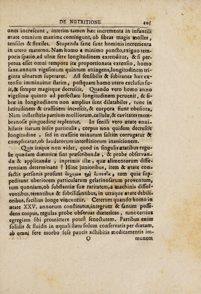 föf oncs increfcunt , interim tarnen haec incremcnta in infantili actate omnium maxirne contingunt, ob fibras magis molles, tenfiies Scflexiles* Stupenda lane Amt hominis incremeata in utero raaterno.Namhamo a minimo pundo,exiguo tem« poris fpatio,ad ulnae fere longitudinem extenditur, 6c fi per. petua eflet omni tempore ita proportionata extenfio, homo iane,annum vigefimum quintum attingens,longitudinemtri- ginta uinarum Aiperaret. AA fenfibilis & fubitanea haeeex- ccnfio imminuitur Aatim, poAquam homo utero exclufusfu- it,öc femper magisque decrefcit* Quando vero homo anno vigefimo quinto ad perfc&am longitudinem peruenit, 6c fi'» brsc in longitudinem non amplius Amt dilatabiles, tune in latitudinem & craffitiem increfcit,& corpora Aunt obefiora* Nam inAerAida partium molliorum,ceIlul8e>& cavitatcsmem- branofae pinguedine replentur« In fcnili rero aetate anni. hilatis iterum hifee particulis, Corpus non quidem decre&it longitudine , fed in craAitie minutum faltim corrugatur 6c coraplicatur,ob laudatorum interAitiorum inanitionem. Qüis itaque non videt, quod in fingulisaetatibus regu* Ix qusedam diaeteticae Ant praefcribendac , & probe obfervan- dae 6c applicandas , inprimis iliae, quae alimentorum difFe* rentiam determinant ? Hine junioribus, item & aetate con- fe&is perfonis proAint eu%v(ji* iyüj h7rerr\* | tum quia Alp- peditant uberiorem particularum gelatinofarum proventum, tum quoniam,ob fubAantiae Aiae raritatem,a machinis diAbl- ventibus,terentibus 6c AibtiJifantibus# in utraque «täte debili- oribus,faci!ius longe viocuntur, Ceterum quando homo in »täte XXV. annorum conftitutus,integrum 6c fanum pofS- dens corpus, regulas probe obferuat diaeteticas, tune certius egregiam fibi promittere poteA fene&utem, Partibus enitst folidis & fluidis in aequali Aatu folum confervatisper diactamg ab omni fere morbo fefe paucis adhibitis medicamentis im- Q munem