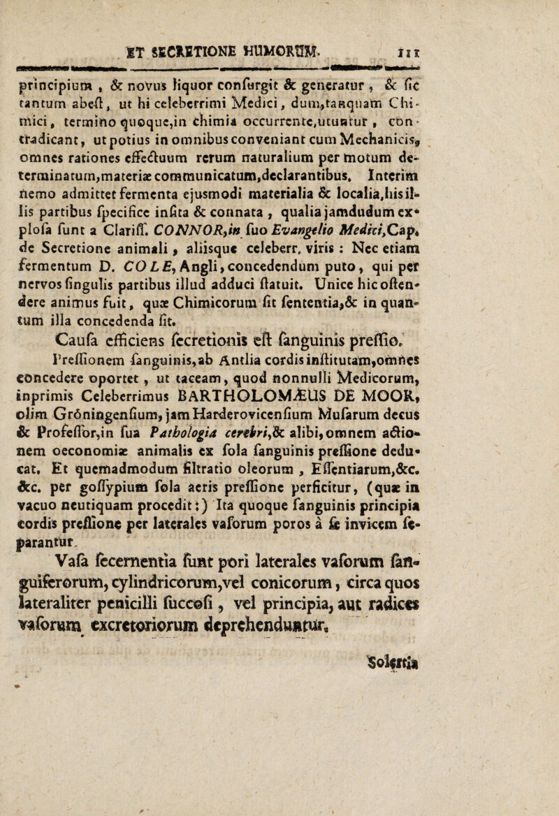 ET SECHETIONE HUMOMM* in principiom , & noVus fiquor confurgit & ge'ncratur , & fic cantum abefi, ut hi celebcfrimi Medici, dunutaRquafti Chi« nvici, termino quoque,in chimia oceurrcntc,ucuHtur , ctm* tradicant, utpotius in omnibusconveniant cum Mechanici% cmnes rationes effe&uum rcrum naturaiium per motum de« terminatum,materix communicatum,dcclarantibus, Interim nemo admictetfermcnta ejusmodi materialia & localiajiisil« lis partibus fpecificc infita & connata , qualia jamdtidum ex« piofa funt a ClaTiff. CONNOR>in fuo Evangtlio Medici,Cap* de Secretione animali , aliisque ccleberr, viris: Ncc etiam fermentum D. CO LE, Angli,concedendum puto, qui pet nervös fingulis partibus illud adduci ßatuit. Unice hicoften* dere animus fuit, qux Chimicorum fit fententia>& in quati* tum illa concedenda fit* Caufa cfficiens fccretioms eft fanguinis preffiö, Frdlionem fanguinis,ab Antlia cordisinftitutam,omttes Cöncedere oportet, ut taceam, quod nonnulli Meditorum, inprimis Celeberrimus BARTHOLOMAUS DE MOOR« ©lim Gröningenfium, jamHarderoviccnfium Mufarum decus & Profefiör,in fua Vathologia ctnbrifc alibi,omncm adfio* nem oeconomix animalis ex fola fanguinis preffione dedu« cat. Et quemadmodum filtratio oleorum , Eficntiarumj&c. &c, per gofiypiufla fola acris preffionc perficitur, (qux in vacuo neutiquam procediti) Ita quoque fanguinis principia cordis preffionc per laterales vaforum poros ä & invkem fc- parantur. Vafa fecementia funt pori laterales vaforum (an- guiferorum, cylindricorum?vel conicorum, circa quos lateraliter penicilli fuccofi , vel principia, aut radices vaforum exeretoriorum deprehendumur, Solertk . .