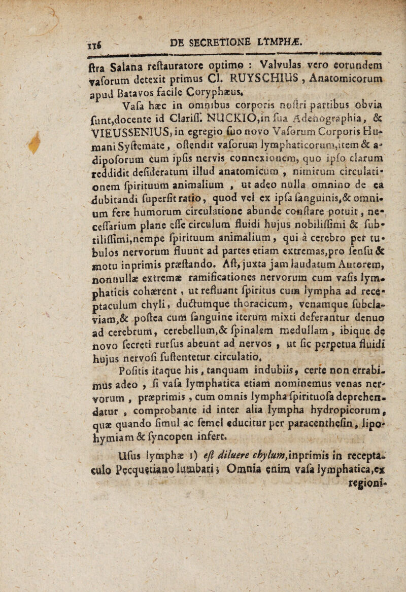 1 —- 1 •' •' I •>»,! I nA^wnm ßra Salana reftauratorc optim.o : Valvulas vcro eorundem vaforutn dctexit primus CI* RUYSCH1US , Anatomicorutn apud Batavos facile Coryphauv Vafa haec in omqibus corporis noftri partibus obvia funt,docente id Clariff. NUCKIÖ,in fua Adchogfaphia, 6s VIEUSSENIUS» in cgregio fuo novo Vaforum Corporis H u* maniSyftemate, oftendit vaforum ]yn»phaticorun:>,i£em& a* dipoforuot fcum ipfis nervis connexiöüem, quo ipfq darum reddidk dcfiÜcratum iüud anatomicacn , nimirum ärculati* onem fpirituum animalium , ut adeo nulla omnino de ea dubitandi fupsrfitratio, quod vei ex ipfafanguinis#6t omni« um fere humorum circulationc abunde co-nftare potuit, ne* ceflarium plane effe circulum fluidi hu jus nobiliffimi & fub- tilifllmi,nempe fpirituum animalium, qui ä cerebro per tu• fculos nervorum fluunt ad partes etiam extrenaas.pro fcnfu 6t motu inprimis pneftando, Aft» juxta jam laudatum Autorem, nonttüilae extreme ramificationes nervorum cum vafis lym* phaticis cohaerent, utrefluant fpiritus cum lympha ad rece» ptaculum chyü * dudumque thoracicum, venamque fubcia» viam,6t poftea cum fanguinc iterum mixti deferaatur denuo ad cerebrum, ccrcbellum,& ipinakm medullam , ibique de novo fecreti rurfus abeunt ad nervös , ut fic perpetua fluidi hujus nervo fl fuftcntetur circulatio. Pofitis itaque his, tanquam indubiis, certe non errabi- mus adeo , fl vafa lymphatica etiam nominemus vcnas ncr* vorutn , praeprimis, cumomnis lympha fpirituofa deprehen* 4atur * comprobante id inter aüa lympha hydropicorum $ qu* quando fimul ac ferne! «ducitur per paraceathefin, lipo« hymiam 6t fyncopen infert, Ufus lymphae i) efl diluere cbylum,inprimis m recepta- culo p^cqu^tiauo lumbari 5 Omnia enim vafa lymphatica,cx regionf*