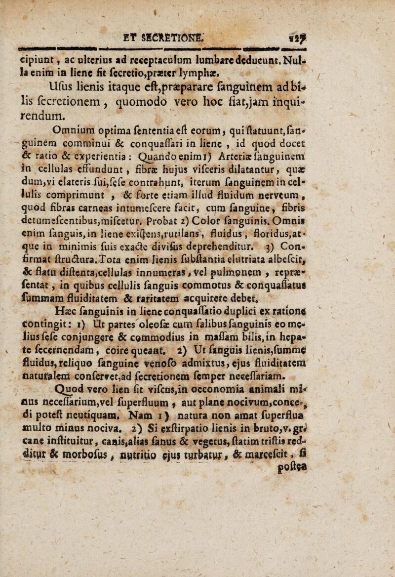 ET $!£*ETl<m cipiunt, ac ultcrius ad reeeptaculum lumbare dcducunt, Nul« la enim ia liene fit fecretio,pr3£tcr lymph«. Ufas lienis itaque eft,praepafare fätigmnem äd bi* lis fccretioncm, quomodö vero hoc fiat7jam inqui- rendum. ' Omnium optima fententiaeft eofum* quißatmmt,fatt* guinem comminui 6c conquaffari ia liene , id quod docet & ratio & experientia: Quandoenimi) Arteriaeiaügumeni in cellulas efFundunt, fibrae hujus vifceris dilatantur* quae dum,vi elateris fai,fefe contrahpnt, iterum fan guinem in cd* lulis comprimunt , 6c forte etiam illud fluidum nerveum, quod fibras carneas intumefeere facir, cum fanguine, fibris detumefcentibusjmifcetur* Probat z) Color fanguinis, Omni» enim fanguis,in liene exi$ens,rutilans', fluidus, floridus,at* que in minimis fuis exaäe divifijs deprehenditun 3) Con« firmat Jdrudura.Tota enim lienis fubäantta-elutriata albefcie, & dato diflenta,ce!lulas innumeras jlrel pulmonem , reprae- fentat, in quibus cellulis fanguis commotus & conquaffttui fummam fluiditatem 6c raritatem acquirere debet, Hase fanguinis in liene eonquafFatio duplici ex ratione contingit: 1) Üt partes oleofae cum falibus fanguinis eo me¬ lius fefe eonjungere & commodius in maflam biüs,in hepa- te fecernendam, cöirequeaaf. i) Ut fanguis lienis,fumme fluidus, reliquo fanguine venofb ädmixtus?ejus fluiditatem naturalem confemt,ad fecretionem femper neceffimafa. Quod vero lien fit vifcus,ia oeeonomia animaü mi¬ nus neceflkrium,vel fuperfluum , aut plane nodvum>conee^ di poteß neutiquam* Nam 1) natura non amat fupcrflua «lulto minus nociva. 2) Si exflirpatio lienis In bruto,Vigr* cane inftituitur # caaisialias fanus 6c vegetus, fiatim trißis red- ditur & morbofus, nwtritio eju$ tuikw # & marafdt * B