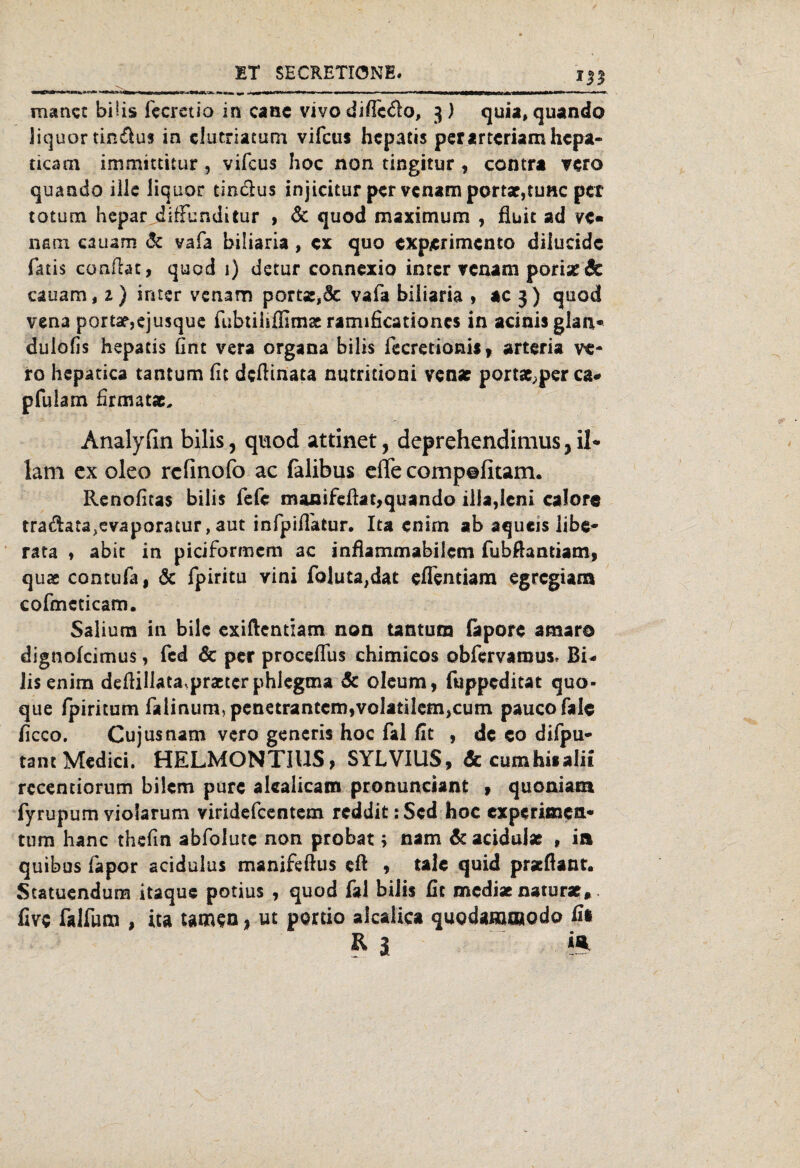 —0-1* %n ■■IW* . v ,»<WI<'W»liH|»<P > «i i »m ■ ■' ■ — W—Mmna|»—*—»■ manet bi!is fecrctio in cane vivo diffcdo, 3) quia, quando liquortin&us in elutriatum vifcus hcpatis perartcriamhcpa- ticam immittitur , vifcus hoc non tingitur , contra vero quando ilJc liquor tinclus injicitur per venam portar,tune per totum hepar diffunditur , & quod maximum , fiuit ad ve« nani cauam & vafa biliaria , ex quo experimento diiucide fatis conftat, quod i) detur connexio intcr venam pori# & cauam, 2) iriter venam portÄ,& vafa biliaria , ac 3) quod vena porta?,ejusque fubtiliffimse ramificationcs in acinisglan* dulofis hepatis Gnt vera organa bilis fecretioni*, arteria ve- ro hepatica tantum fit deftinata nutritioni venae portae,per ca* pfui am firmatae, Analyfin bilis, quod attinet, deprehendimus, il* latn cx oleo refinofo ac falibus effe compefitam. Renofitas bilis fefe manifeftat,quando illa,leni caIore tradata,evaporatur, aut infpiflatur. Iu enirn ab aqueis Übe* rata , abit in piciformem ac infiammabilcm fubfiamiam, quae contufa, & fpiritu vini foluta,dat eflentiam egregiara cofmcticam. Saliuna in bilc exiftentzam non tantum (apore amaro dignolcimus, fed & per procelfus chimicos obfervamus* Bi* lisenim deftillata.praeter phlegma & oleum, fuppeditat quo- que fpiritum falinum, penetrantem,volatilenijcum paucofale ficco, Cujusnam vero gencris hoc fal fit , de eo difpu- tant Medici. HELMONTIUS, SYLVIUS, <& cumhiialii recentiorum bilem pure alealicam pronunciant , quoniam. fyrupum yiolarum viridefeentem reddit:Sed hoc experimett« tum hanc thefin abfolutc non probat; nam de acidul* , in quibus fapor acidulus manifeftus eft , tale quid praeftant. Statuendum itaque potius , quod fal bilis fit mediae naturae, five falfum , ica tarnen * ut portio alcalica qugdammodo fii
