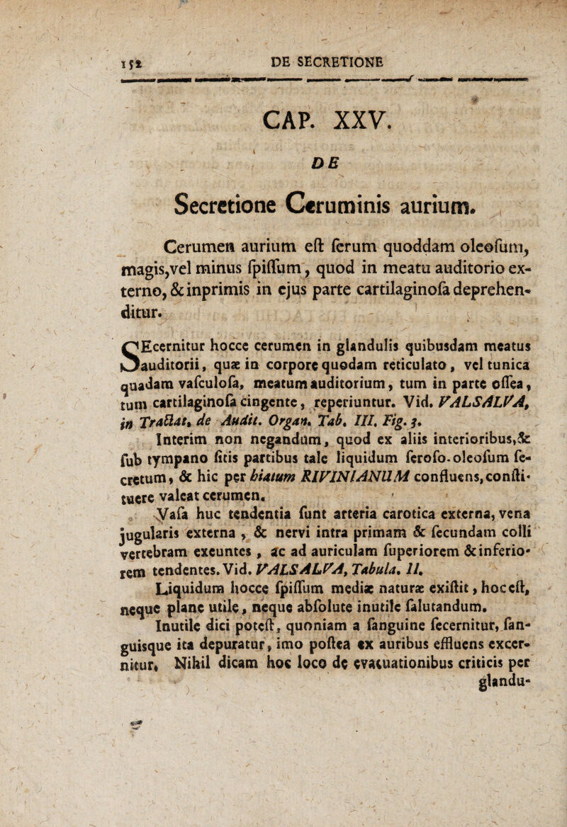 V IS* DE SECRETIONE CAP. XXV. de ' v.; Secretione Ceruminis aurium. Cerumen aurium eft fcrum quoddam olcofum^ magis,vel minus fpiflum , quod in meatu auditorio ex¬ tern©, &inprimis in ejus parte cartilaginofa deprehen- ditur. * SEcernitur hocce cerumen in giandulis quibusdam mcatus auditorii, quae in corpore quodam reticulato, vcl tunica quadara vafculofa, meatum Auditorium, tum in parte cfiea f tum cartiiaginola cingente, reperiuntur. Vid. FALSALVA, in Traäat* de Audit. Organ* Tab. III. Fig.jp Interim non negandum, quod ex aliis interioribus,&: fub tympano litis partibus tale liquidum ferofo. oleofum fe- cretum* & hic per biatum RIVINIANUM confluens,confti* tuerc valeat ccrumcn, Vafa huc tendentia funt arteria carotica externa, vena jugularis externa , & nervi intra primam 6c fecundam colli vertebram excuntes , ac ad auriculam fuperiorem & inferio¬ rem tendentes. Vid, VALS ALFA, Tabula* 11* Liquidum hocce fpiflum mediae naturae exiftit, hoceft, neque plane utile, neque abiblute inutile falutandum, Inutile dici poteft, quoniam a ianguine fecernitur, lan- guisque ita depuratur , imo poftca «x auribus effluens exccr- nitur* Nihil dicam hoc loco de evatuationibus cri ‘ && i