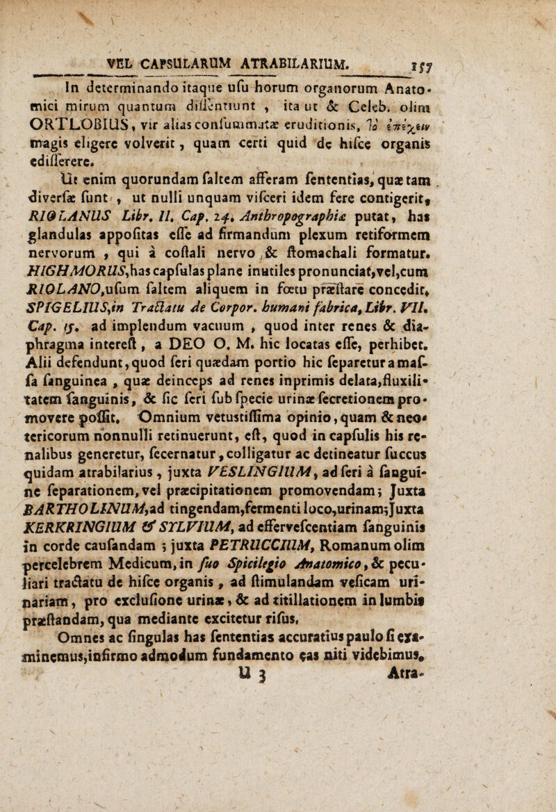 VEL CAPSULARUM ATRABILARIUM. JS7 In determinando itaque ufu horum organorum Anato- mici mirum quantura difünnunt , ica ut <5c Celeb. oJtm ORTLOßlliS, vir alias conluaimatae eruditionis, lo magis eligerc volverir, quam certi quid de hifee organis ediffererc. Üe enim quorundam faltem afFeram fententias, quaetam diverfae funt , ut null! unquam vifceri idem fere contigeritf RIO E ANUS Libr.lU Cap. if* Antbropographu putat, hat glandulas appofitas elfe ad firmandum piexum retiformem nervorum , qui a coftali nervo , & ftomachali formatur. HIGH MORUS, ha« capfulas plane inutiles pronunciaf,vc!,cum RIOLANO,ufum faltem aliquem in foetu prasftare concedir* SPlGELIUS,in Traüatu de Corpor. hum an i fabricat Libr. VIL Cap. fj. ad implendum vaeuum , quod inter renes & dia- phragma intereÄ , a DEO O, M. hic locatas efle, perhibet. Alii defendunt,quod feri quaedam portio hic fepareturamaf- fa fanguinca , quae deinccps ad renes inprimis delata,fluxili- tatem fanguinis, & fic feri fubfpecie urinsefecretionempro- movere polEt* Omnium vetustiffima opinio,quam &neo* tcricorum nonnulli retinuerunt, eft, quod incapfulis his re- nalibus generetur, fecernatur,colIigatur ac detineatur fuccus quidam atrabilarius, juxta VESLINGIUM, ad feri a faagui- U5 feparationem, vcl praecipitationem promovendam; Juxta BARTHO LINUM,ad tingendam,fcrmcnti loco,urinam; Juxta KERKRINGIUM & STLV1UM, ad cfFervefcentiam fanguinis in corde caufandam $ juxta PETRUCCIUM, Romanum olim percelcbrcm Mcdicum,in fuo Spiciltgio Anatomieo, Sc pccu- üari tra&atu de hifee organis, ad ßimulandam veficam uri- nariam, pro cxclufionc urinae * de ad titillationem in lumbit praeftandam, qua mediante excitetur rifus, Omncs ac fingulas has fententias accuratiuspaulofieifi* fninctnus,infirmo admodum Fundamente eas niti videbimus*