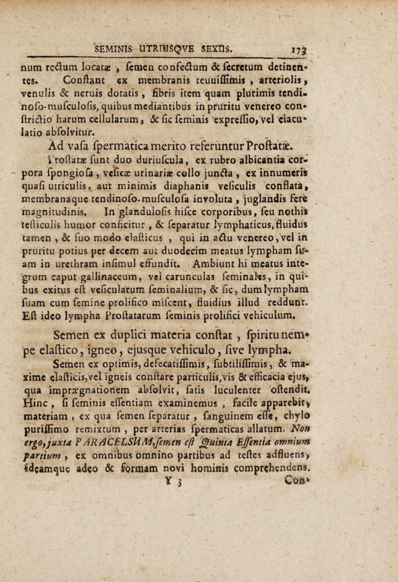 SEMINIS UTRIHSQVE SEXtlS. 17g num rcäum locatae , fernen confe&um dtfecrctum detinen- tes. Gonftant ex membranis teuÜilEmis , arteriolis, venuÜs & neruis dotatis, fibris item quam plutimis tendi. nofo-mufculofis/quibus medianribus in prüritu venereo con* ftricHo harum cellularum * 6c fic feminis exprefliofvel ciacu* latio abfolvitur« , - , * 4 *r , Ad vafa fpermaticamerito referüntur Proflatse. VroÜatae funt duo düriufcula, ex rubro albicantia cor« pora fpongiofa , veficas urinäriae collo Junda , ex innumerib quafi utrieuiis, aut minimis diaphanis veficulis con'Sata» membranaque tendinofo.mufculofa involuta , juglandis fere magnitudinis* In glahduiofis hifee eorporibus, feu nothil tefliculis Humor conficitur s & feparatur ]ymphaticu$,fiuidu$ tarnen , & fuo modo elaßicus , qui in adu venereoyvei in pruritu potius per decem am duodecim meatus Iympham ftf« am in urethratn infimui eftundit. Ambiunt hi meatus inte¬ grum caput galiinaceom, vei caruneulas feminaks, in qui“ bus exitus eft veficularum feminaliuraj Sc fic, dumlympham fuam cum femine prolifico mlfcent , fiuidius iilud reddunt* Eft ideo lympha Proftatarum feminis prolifici vehiculum. Semen ex dnplici materia conftat , fpiritiinem* pe elaftico, igneo, ejusque vehiculo, five lympha, Semen ex optimis, defecatiflimis, fubtiliflimisy 6c ma- xime elafticisjvel igneis conftarc particulis,vis Scefficaeia ejus> qua imprsegnationem abfolvit, fatis luculcnter oftendit, Hinc , fi feminis eflentiam examinemus , facile apparebit* materiatn t ex qua fernen feparatur , fanguinem elfe, chylö puriftimo remixtum , per arterias fpermaticas allatum* Non ergo, juxta ¥ AR äCBLSU M, fern m eft Quinta Ejftntia ommum partium > ex omnibus omnino partibus ad teftes adfluens? 4deamque adeo & forraam novi hominis comprchendens. Y 3 - Cöa*