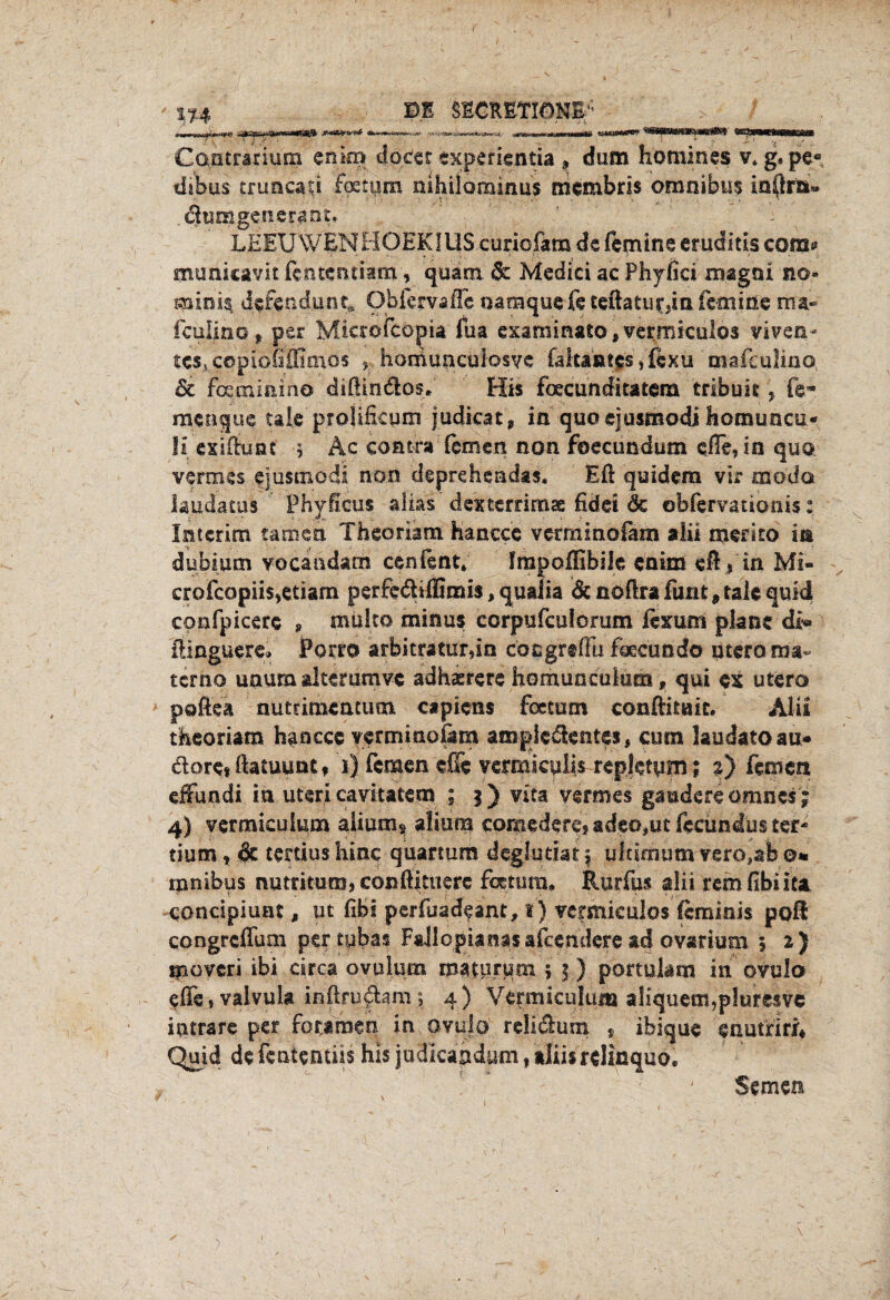 tu ©E SSCRETIÖKE/' ^_^ Cantrarium cninj docer txpefientia , dum homines v. g, pe« tfiWs tnmcati foetpm mhilominus mcmbris Omnibus iaftra« dumgenerant» LEEUWENHOEKIUS cunofam de fern ine eruditis com* municavit (entenciam, quam & Medici ac Phyfici magni no.* mink dcfetidune» Obfervafle oamquefe teftaturda fern ine ma~ feuijno f per Micro fco pia fua esaminato, vermiculos viven- ic^copiofiffimos , homuncuiosye fakantcsjexu mafculiuo 5c fauninino diftindos. His foecunditatera tribuk y fe~ menque tale proiificym j.udicaf, in quo ejusmodi homuncu* !i exiftunf 5 Ac contra fernen non foecundum efTe,in quo vermes ejusmodi non deprehendas« Eft quidem vir modo iaudatus Phfficus alias dexterrimae fidet de obfervationis: Interim tarnen Theoriam hanccc vermlnofam aiii memo in dubium vocandam cenfent» Impoflibik enim eftf in Mi- crofcopiis^tiam perfedifiimis, qualia & noftra fuat, tak quid confpicerc , muito minus corpufculomm ftxum plane di« ftinguere» Porr© arbitraturdn cöngjrtftb foecundö utero ma~ terno unum alterumvc adhaerere homuaculum, qui ex utero pöftea nütrimemum capiens feetum conftitair. Alu theoriam hanccc verrnmofam ampk&entes, cucn laudatoau* dore* ftatuunt» 1) fernen eße vermiculis repktym; 2) fernen effundi in uteri cavitatem ; 3) vica vermes gaudereomnes ; 4) vermkulum alium* alium comederci adeo,ut fecündus ter* tium r & tertius hinc quartuns deglutist \ ultimum verebb &* ranibus nutritum,coßftituere fixtura* Rurfus alii remfibüfa conctpiuat, ut fibi perfuadeant, 1) vermkulos feminis poft congrcflum pertpbas Fajlopianasafcemkre ad ovarium 5 2) ipovcri ibi circa oyulum maturum j 5) portulam in ovulo effe, valvula inftruftam; 4) Vcrmiculum aliquetn,p!uresve iutrare per forjmen in ovulo rcliäum , ibique enutriri* Quid de fententiis his judkahdum, aliisrelinquo. Semen