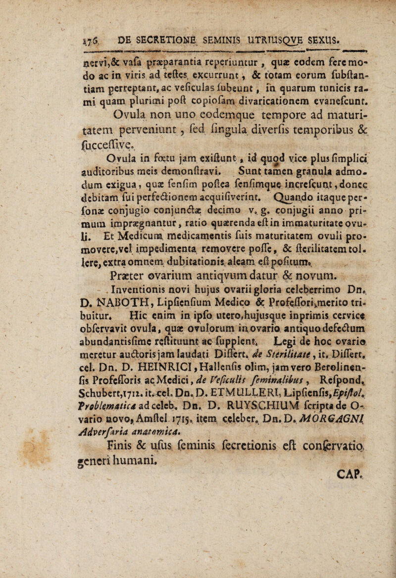 jjS DE SECRETIONE SEMINIS UTRTUSQVE SEXUS. m\» i.nn'..iWii»«»i'i ■■■ in mme!*»*#».. j Hi n IW1 BWI rWilMMMWIT!.^]». IWW^'OQ fc)S«u'**r*  inl Trn”~* gmamßBm*S*% nervi,& vafa praeparantia reperiuntur , quac eodem fere mo¬ do ac in viris.ad teftes, excurrunt , & totam eorum fubftan- tiam gerreptant,ac vefkulas fubeunt, fn quarum tunicis ra- mi quam plurimi poft copiofam divaricationem evanefcunr. Ovula non uno eodemque tempore ad maturi- tatem perveniunt , fed fingula; diverfis temporibus & fucceffive., Ovula in foeto jam exißunt * id quod yice plus ßmplid auditoribus mds demonßravi. Sunt tarnen granuia admo- dum exigua, quas fenfim poftea fenfimque increfcunt ,doncc debitam Tut perfedionem acquifiverinc. Quando itaqueper- fonae conjugio conjun&ae decirno v». g. conjugii anno pri- mum imprsegnantur, ratio quaerendaeßin imcnaturitate ovu- li. Et Medkurm medicamentis fuis maturitatem ovuii pro- movere,ve! impedirnenta removere pofle, & ßenlitatem tol¬ lere, extra omnem dubitatiani^ aleara, eß pofltuns» Praeter ovarium antiqvum datur & novum. Inventionis novi hujus ovarii gloria cdeberrimo Du« D. NABOTH, LipGcnfium Medico de Profeflbri^merito tri* buitur* Hic enim in ipfo utero# hujusque inprimis cervice obfervavit ovula, quae ovulorum ia ovario antiquo defcdlum abundantisfime reßituunt ac fuppiem, Legi de hoc ovario rneretur audlorisjamlaudati DifFert* de Sterilitätc, it, Di/Tert, cel. Dn. D. HEINRICI, Hallenfis olim, jamvero Berolinen- fis Profeflbris ac Medici, de VeficuHs feminalihus , Refpond. Schubert, 1711.it.ceh Dn. D. ETMULLERI? Lipßenfis,£/^/. Troblematicd ad celcfe, Du. D. RUY&GHIUM feriptade O- vario novo* Amßel 1715» item cclebcr* Dn. D. MORGAGNI Adverfaria anatemica, Finis & ufus feminis fecrctionis eft conjervatio, generi humani. CAP,