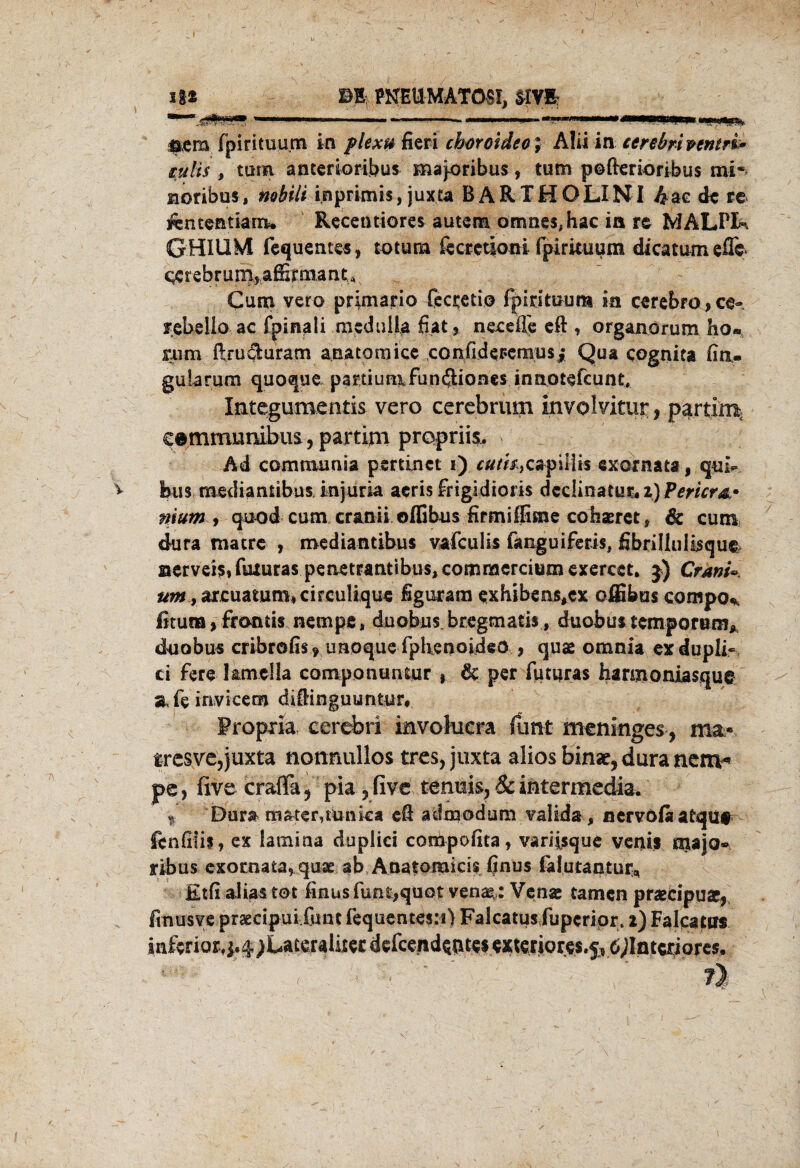 » Ig» m PNEUMATOSI. srvi *”:■£***» ...... »—m—» —TH» np„ ^cm fpirituu.m in plexu fieri choroideo; AIU \n cerebrhentri* tulis , turn antenoribus majoribus, tum pofterioribus mi~ Horibus, nobili inprimis, juxta BARTHOLINI 4ae de re ifententiam* Recetniores autem omnes.hac ia re MALPIk GHIUM fequentes, totura fccrctioni fpirituum dicatum efle ccrebruiB, affirmand Cum vero primario fccrctio fpirituum in cerebfo,ce» febello ac fpinali meduüa fiat, n ec die eft , organorum ho«. mm ftrudaram anacornicc confidepemusj; Qua cognita fiti- gularum quoque partium fundiones innotefeunt, Integumentis vero cerebrum involvitur, partim cemmunibus,partim propriis. Ad comnuinäa psrtinct i) r#/«,capilii$ exornata, qui- v Bus mediantibus injuria acris frigidioris dedinatur. 2) Pericw nium y quod cum cranii oflibus firmiffime cohaeret, & cum dura matre , mediantibus vafeulis fanguiferis, fibrilliili$que> aervei$,fmura$ penetrantibus, commercium exereet, 3) Crantz »^,ar.cuatum*cireulique figuram exhibens*cx offibus compo* ßtura, frontis nempe, duobus. bregmaris, duobus temporum* duobus cribrofis 9 unoque rphenoideo , quae omnia exdupli- ci fere l&mclla componuntur % 6c per futuras haniioniasqu© afeinvicem diflinguuntur# Propxia cerebri mvohicra funt menmges, ma* fresve, juxta nonmillos tres, juxta alios binar, dura nern^ pe, five crafta, pia, five tenuis, & intermedia* % Dur& trister,tunka efi admodum valids , nervofii atqu# fcnfiiif, ex lamina duplici compofita, variisque veifis majo«* ribus exotnata, quse ab Anatomicis finus falutantufa, Etfi alias tot finus funt,quot venag: Venac tarnen prsecipuar* fmusve prsecipui.funt fequentesM) Falcatus fuperipr* 2) Falcatus inferior, i4;Lateraiixer defce.nd$$tte$ exteriores.j^ö^ntcriores, t' ' ' Y i%