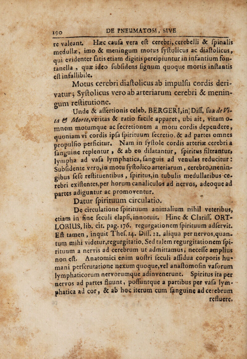 DE PNIUMAT0Ä, SlVE 190 re valeant. Haee caufa vera eft eerebri, cerebelli & fpinahs mcdullae, irno & meningum motus fyftoiicus ac diaftolicus, qui evidenter fatis etiam digitis percipiuntur in infantium fon* tanella , quae ideo fubfidens fignum quoque mortis inftaatis e(t infallibile# Motus eerebri diaftolicus ab impulfu cordis der!- vatur j Syftolicus vero ab artcriarura eerebri & menin¬ gum rcftitutione. Unde &. aflertionis celeb. BERGER!,in] Diff* fa* dt Vi¬ tt & Morte^tritas & ratio facile apparet, ubi ait, vitam o- mnem motumquc ac fecrctionem a motu cordis dcpendere, quoniamvi cordis ipfa fpirituum fecretio,& ad partes emnes propulfio perficitur, Nam in fyftole cordis arteriae eerebri a fanguine reptentur » & ab e© dilatantur, fpirkus fütrantur* lympha ad vafa lymphatica,fanguis ad venulas reducitur: Subfidente vero,in motufyftoJicoaneriaruni, cerebro,menin« gibus fefe reftituentibus, fpiritus,in tubulis medullaribus ce- rebri exißentes,per horum canaliculos ad nervös, adeoquead partes adiguntur ac promoventur. Datur fpirituum circulatio. De circulatioue fpirituum anirnalium nihil vetcribus, etiam in fine feculi elapfi,innotuit. Hinc & ClarifT, QRT- LOBlUS,iib. cit. pag. 1 yd« regurgationem fpirituum adfervit. Eft tarnen , inquit Thef.14. Diif. 22. aliqua per nervös,quan. tum mihi videtur,regurgitatio4Sedta]emregurgitationem fpi¬ rituum a nervis ad cerebrum ut admittamus, neceffe amplius non cft. Anatomici enitn noßri fcculi affidua corporis hu- mani perferutatione nexurn quoque,vel anaflomofin vaforum lymphaticorum nervorumque adinvenerunt. Spiritus ita per nervös ad partes fluunt, poffuntque a partibus per vafa lym- phatica ad cor, & ab hoc iterum cum fanguine ad cerebrum refluere®