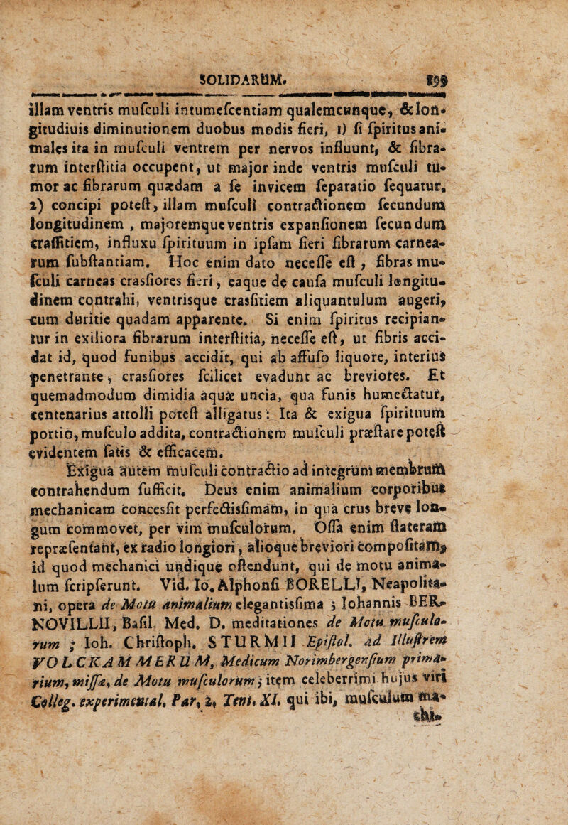 S0L1DARÖM. illam ventris mufculi intumefcentiam qualemcwnquef &Ion* gitudiuis diminutionem duobus modis fieri, 1) fi fpiritusani¬ males ita in mufculi ventrem per nervös influunt, & fibra- rum interftitia occupent, ut major indc ventris mufculi tu- mor ac fibra rum quaedam a fe invicem feparatio fequatur. i) concipi poteft, illam mufculi contradionem fecundurn longitudinem , majoremqueventris expanlionem fecundum cralfiticm, influxu Ipirituum in ipfam fieri fibrarum carnea- rum fubftantiam. Hoc enim dato neceffe eft , fibras mu- fculi carneas crasfiores fieri, eaque de caufa mufculi l®ngitu- dinetn contrahfi ventrisque crasfitiem aliquantulum augerl, eum duritie quadam apparente* Si enim fpiritus recipian* tur in exiliora fibrarum interftitia, necefle eft, ut fibris acci- dat id, quod funibus accidit, qui ab affufo liquore, interiui penetrante, crasfiores fcilicet evadunt ac breviores. Et quemadmodum dimidia äquäe uncia, qua funis humedatut, centenarius attolli poteft alligatus: Ita & exigua fpirituurn portio, mufculoaddita,eont£adiohero mufculi praeftarc poteft evidentem faüs & efficacern. uä äütem contrahendum fufficit. beus enim animalium corpöribui mechanicam toncesfit perfedisfimatn, in qua crus breVe loö» gutn commovet, per Vim mufculotum, Ofla enim ftaterara repraefentant, ex radio longiori , älioque brevion compofitam* id quod mechanici undique oftenduht, qui de motu änimä® lum feripferunt. Vid, Io. Alphonfi BÖRELLJ, Neapolita- t\i, opera de Motu dnimälmmslegantisfima 5 Johannis BER>» NOVILLII, Bafil Med* D. meditationes de Motu tnufiulo- rum ; loh. Chriftoph* STURMII .EptßoL ad lHußrem VO L CKA M MER U M, Medicum Norimbergenfium piwä» riunjymi][<e% de Motu mufculorum>* item celeberrimi hujus vir! Cell cg. experimental, Par, I* Tent* KL qui ibi, mufculura