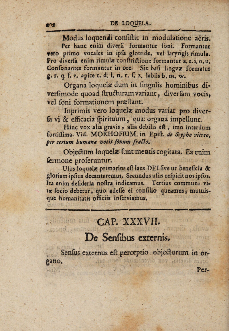 t Modas loquendi confiftit in modulatione aeris. Per haue enim diverfi förffiaütur Toni» Formantur TCfo primo vocales in ipfa glottide, vcl laryngis rimula. Pro diverfo tnlm rimulat conßri$ione formantur a«e*i»o,u. Confonantes formantur in orc. Sic bafi lingvat formatur g« r« q, f, v, apicc c. d, 1, n« r* C z, labiis b, m, w. Organa loquelse dum in fingulis hominibus di- verfimode quoad ftmduramvarianty diverfam vocis, vcl (bni formationem praeftant* Inprimis vero loquelae modus variat pro diver- fa vi & efficacia fpirituum, qux organa impcllunt. v Hinc vox alia gravis , alia debilis eil , imo interdutn fortiflima. Vid. MORHOFIUM, in Epift. de Styyho vitreo, per ccrtum bumma vom fonum fraßa* Objedum loquelae fimt mentis cogitata. Ea enim fcrmonc proferuntun Ufus loquelse primarius eß laus DEIfiveut beneßcia Sc gloriam ipfius decantaramis* Seeundusufus refpkitnosipfos. Ita enim defideria noftra indkamus. Tertius communi vi. tae focio debetur, quo adefle ei confiiio queamus, mutuis- que humanitatis officiis inferviamos. cap. xxxvir. De Senfibus extern«. Senfus externus dl perccptio objedorum in Or¬ gane.