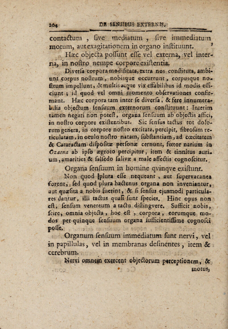 2<H DI SEN3IBU3 EXTERN IV Jm contaftum , ßve mediatum y Ü7C immediatum mptunij am exagitatiötiem in organo inftitinint, Haec objecta poflfunt eile vel externa* vel inter¬ na* innoftro nempc corpore exiftentia, Diverla corpora oi©difkata,cxtra nos conftituta, ambi- tmz carpus noüruai, nobisque ©ccurrunt, eorpusque no« firum imp^llunt» ■ßemultisatque vix efebilibus id moclis effi- ciunt j id quod vel omni rnomento obfervatioaes confir- tnant, Haec corpora tarn inter fe diverfa, &ferc innumera- biiia objedum (fpßium externorura coEflitimnt: I&terins tarnen negari non poteil, organa fcnfuum ab objedis affici, in titoftro corpore exiftentshüs« Sic jfenfus tadus tot dolo- rtraigenera, in corpore noßro excitata, percipit, ßbrofam re- tkuktam,iaoCülonoftro natam, iubftanciam, ad ccecitatem Sc Cataradam diipoßtae perfonae cernunt, feetor nariutn i» Ozaena, ab ipfo segroto percipitur, item & tinnitus auri« uim,arnaritks 6c faiiedo fajiyg.a male affedis cognofcitur. Organa fenfuum in bomine qvinqve exiftunt. Non quod fplura effe nequcant , aut fupervacanea formt> -,£cd quod plura hadenus organa non inveniantur, aut qugßta a nobis fuerint, Sc ß fenfus ejusmodi particula- tes dantur, illi tadus quali funt fpecies, Hinc opus nort «ft» fenfum vcnereum a tadu dißiugvere. Sufficit nobis? fcirc, omnia objeda , hoc eft , corpora, eorumque rao« dos pet quiaque fenfuutn organa lufSciciuiffinxe cogaofci poffe* Organum fenfuum immediatum funt nervi, vel in papillülas* vel in membranas definentes* item & eerebrum. Nota omnsin Wfceqt ©bjedorum ptrceptioncm, & • inotus*