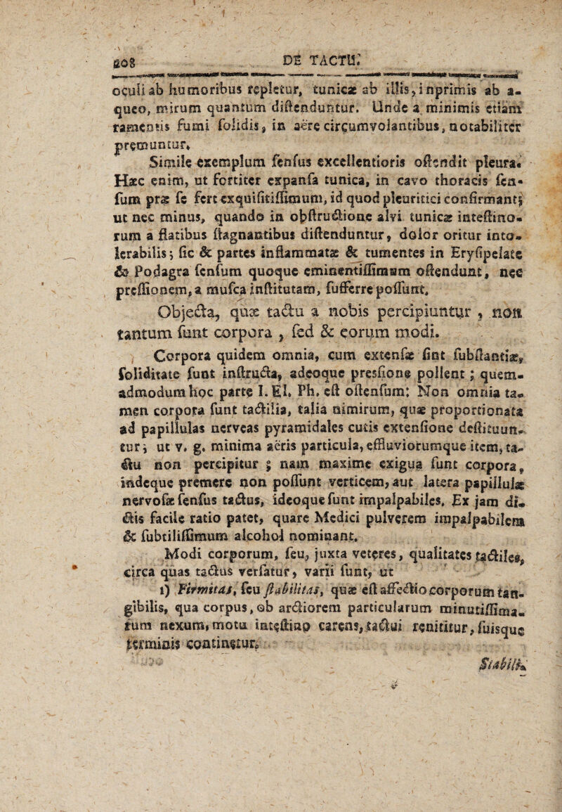 sog DE TACTli; ocuüäb humoribus repletur, tunicx ab ilüs^inprimis ab a- queo, mjrum qua'ntum diGeaduntur. linde a minimis ettain rameom fumi ralidis ^ in ä£re cirgumyolfntibus, aotabilfttfr premisntur* Simile exetnplum fenfus exeellentioris oftsndit pleura« Hsec enim, ut fomtcr cspanfa tunica, in cavo thoracss fca« fum prs fe fcn cxquiiitiffimun^idquodpkarinciconfiranianri ut nee minus, quand© ia obfttuäioae ilyi tunica inteßino* rum a fiatibus ikgnaiuibus diftenduntur, dolor oritur iota* lerabilisj fic 6c partes infkmmats & tumentes in Eryfipelate & Podagra fenfum quoque cminentiffirasim oftendunt, nee preffionemt a mufca inEitutam, fufferre poßimt, Objeda, qux tadu a nobis perclpiuntur s nett iantum funt corpora } fcd & eorum modi. Corpora quidem omnia, cum extenfxfint fubEandx, folidmte funt inftmda, sdeoque presfione pollent; quem- admodumhoc parte I. Eb Pb» eil oßcnfum: Non omnia ta« mm corpora funt tadiüa, taiia nimirumj quae proportional ad papiliuias nerveas pyramidales cutis extendone deßituun^ tut i ut v» g* minima aeris particuk, effluviorumque item, ca- non pereipitur ; nam maxime exigua funt corpora * indeque premerc non poflunt vertieeai, aut iatera papillulx nervofae fenfus tadus, ideoque funt rmpalpabiles» JEx jam di« $i« faciic ratio patet, quare Medici pulverem irapalpabilcm <§c fubtililßmum alcohol nommant* Modi corporum, feu* juxta vetcres, qualitates tadileg^ circa quas tä&us yerfaturj varii funt? ut i) Firmitdß, feu ßabiUtas, quat eft aifecliooorporum tan- gibilis, qua corpus, ob ar&iorem partieukrum minutiflima* mm nexum# motu iatfßiap carens, taclui renitüuivfuisquc mmiais coanneiur. , ' •••*•>• - - $üHlk 4