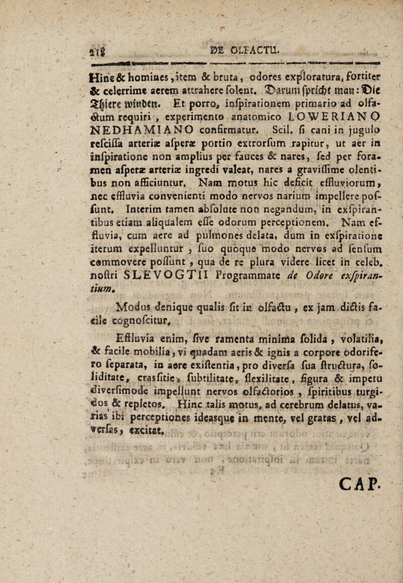 5l| 0E OLIACTU. t ' V‘ - ’ x ‘ ^ Hinc&hommcs ,itOT debrura, cdores exploratura* formet & cekrrime acrem aitrahcre foknt. 35aruro fpnd)£ man: ©(e 2|krc Et porro, infpirauonem primario ad olfa- $umreqüiri » experimento anatomico LOWERIANO NEDHAMIANO confirmatur. Seil, fi cani in jugulo refeifia arteriae afper« portio extrorfum rapitur, ut aer in infpsratsone non ampüus per fauces & nares, fed per Fora- men afper« artcriac ingredi valcat, nares a graviflime olenti« bus non afficiumur. Nam motus hic deficit effluviorum , ncc effluvia convenienti modo nervös nariuro impelkre pofc funt, Interim tarnen abfolme non negandum, in exfpiran- tibos etiam aiiqdaiem eße odorum perceptioncm. Nam ef- fiuvia, cum aere ad plilmones delata» dum in exfpirarione iterum expeil irntur j fuo quoque modo nervös ad kn (um cammovere pofiunt 9 qua de re plura videre licet in cekb. noftri SLEVOGTII Programmate de Oden exfpiran- mm» Modus dsnique qualis fit in olfa&u , ex jam didHs fa- ctle cognofcitur* Efiluvia enim, five ramenta minima folida , volatilia, & fädle ■ mobilia ,vi quadam aerisdc ignis a corpore odorife- to ieparata, in aere exifientia, pro diverfa fua firu&ura, fo- liditate, crasfitic g fubtilitatc» fkxilitate, figura & impctu diverlimode impellunt nervös olfa&orios , fpiritibus turgi- ^os de repletos. Hiac talis motus, ad ccrebrum dclatus, va- sm ibi pereeptipnes ideasque in mente, vel gratas, vel ad- wfas, exciut. t ^ >«% CAP- /