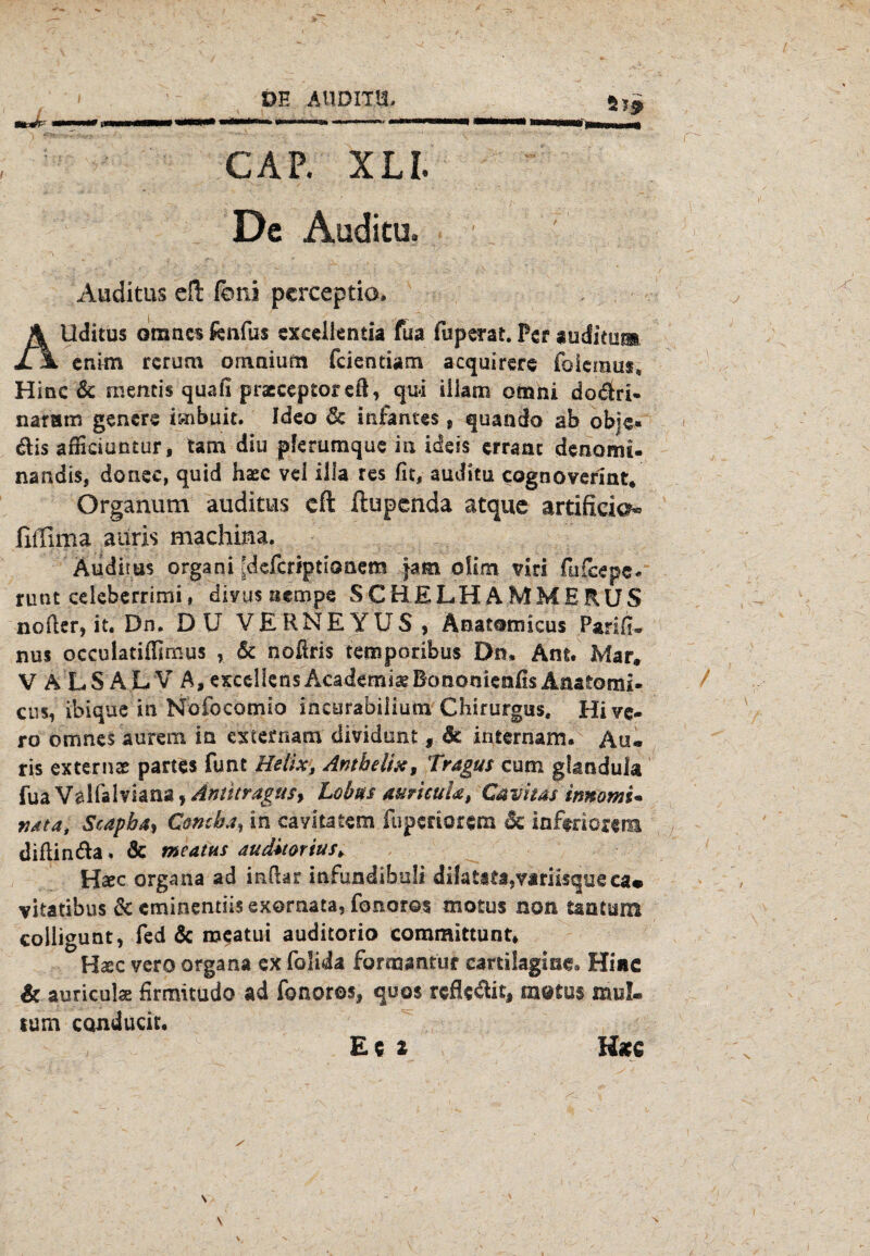 wtJr-' ' CAP. XLI. De Auditu. Auditus cfl: foni pcrceptia, Allditus omncs firnfus excellentia fua fuperat. Per aüditun. enitn rerum ornaium feientiatn acquirere fo'iemus, Hinc & mentis quafi praeceptoretl, qui iliam omni do$ri- naram gencre irnbuit. Ideo & infames, quando ab obje« dlis affieiuntur, tarn diu pferumque in idess erranc denonu- nandis, donee, quid haec vel illa res fit, auditu cognoverint. Organum auditus eft ftupenda atquc artificial fiffima auris machina. Auditus organi Jdefcriptionem }atn o!im ?iri fufeepe« runt celeberrimi, divus aempe SCHELHAMMERUS nofler, it. Dn. DU VERNEYUS , Anatomicus Parifi* nus occulatiffimus , & noflris temporibus Dn, Am. Mar. V A LS AL V A,excel!ensAcademi^BotionienfisAnatomi. cns, ibique in Nofocotnio ineurabilium Chirurgus. Hive- ro omnesaurera in externam dividunt , Sc internam. Au« ris externe partes funt Helix, Antbelix, Tragus cum gbmdula fua Velfalviana, Aniitragus, Lohns aurkuU, Cavitas imomu vata, Scapb4, Comba, in cavltatem fuperiorem Sc inferiorem diflin&a. & meatus auditorius, Haec organa ad infiar infundibuli dilatita9yiriisque ca« vitatibus Sc eminentiis exornata, fonoros motus non tantum colligunt, fed Sc meatui auditorio committunt. Haec vero organa ex folida forrpantur cartilagise* Hiae & auriculae firmitudo ad fonoros, quos reflc&it, motus mul« tum conducit.