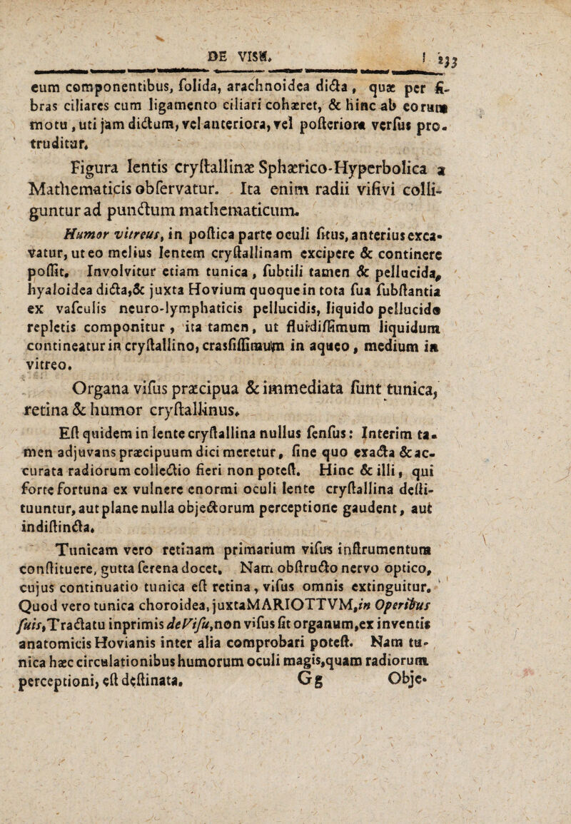 l m cum componentibus, folida, arachnoidea di&a , quae per fi~ bras ciliares cum ligamento ciliari cohxret, & hinc ab eorur* motu jtnijäm di&um, vclanteriora,rel pofterior« verfu« pro- truditar, Figura lentis cryftallina Sphserico-Hyperbolica % Mathematicisobfervatur. Ita enim radii vilivi colli« guntur ad pundhim mathematicum- Humor vitreust in poftica parte oculi fitus,anteriusexca« vatur, uteo melius lentem cryftallinam cxcipcre & continerc poffit. Involvitur etiatn tunica, fubtili tarnen de pellucida, hyaloidea di&a,& juxta Hovium quoquein tota fua fubftantia ex vafeulis neuro-lymphaticis peilucidis, liquido peliucid® repletis componitur, ita tarnen, ut fluidifGmum liquidum contineaturin cryHal!inO}CrasfiiIimuim in aqaeo, medium in vitreo. Organa vifus praecipua & immediata fimt tunica, retina & humor cryftallinus, Eft quidem in lente cryftallina nullus fenfus: Interim ta¬ rnen adjuvans praecipuum dici meretur, fine quo exadla&ac« curata radiorum coließio fieri non poteft. Hinc & illi, qui forte fortuna ex vulnere enormi oculi lente cryftallina defti- tuuntur, aut plane nulia obje&orum perceptione gaudent, aut indiftinda* Tunicam vero retiaam primarium vifus inftrumentuna conftituere, gutta ferena docet, Nam obßru&o nervo optico, cujus continuatio tunica eft retina, vifus omnis extinguitur, Quod vero tunica choroidea, juxtaMARIOTTVM,*» Operifrus fuis,Tradatu inprimis dePifu,non vifus fit organum,ex inventit anatomicisHovianis inter alia comprobari poteft. Nam tu¬ nica haec circalationibus humorum oculi magis,quam radiorum perceptioni, eft deftinata. Gg Objc* i