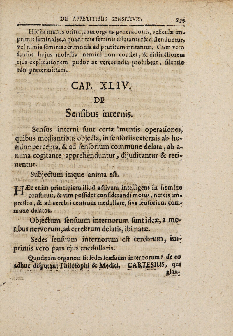 DE APPETITIBUS SENSITIVE?« Hic in rtiültis oritur,cum organs generationis^vefieulse im* primis leminaks,a quantitate fcminis dilatantur&diflenduntur, vel nirnia feminis aerimonia ad pruritum irritamur» Cum vero fenfus hujus moleflia nemini non conßet, &: diftindiorea* ejus explicationern pudor ac verecundia prohibeat, ßUnti© «am prsetermittann CAP. XLIV, DE ' ■ 4 ■ f ; • ... Senfibus internis. Senfiis interni funt certae *mcßtis Operationen quibus mediantibus objeda, in fenforiis externis ab ho- mine percepta, & ad fenförium commune delata, ab a« nima cogitante apprelienduntur > dijudicantur & reti* nentur. . Subjedum itaqne anima eflL ■ J' ;1 : TT^ccnim prineipium illud a&ivum mtelligcns in homine confUtuit> & vim poffidet confiderandi motus, nervis im« preflbs, & ad eerebri cemrum medulläre, five fenförium com* mune delatos. Objedimi fenfuum internorum funtidea^a mö* libus nervorum,ad cercbrum delatis, ibi natae. Sedes fenfuum internorum eft cerebrum * i®* primis vero pars ejus medullaris. Quodnam organon fit fedes fenfuum internorum .? de €0 idbuc difput^ßt Fhilofophi & Medici» GA&JCSIilS, qul