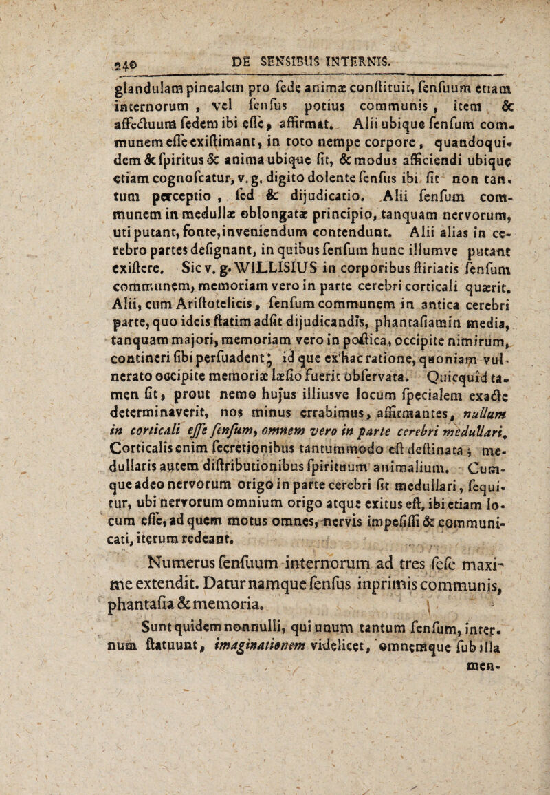 glandulam pinealem pro fede animae condituit, fenfuum etiam internorum , vcl fenfus potius communis , iccm & aflfe&uum federn ibi efle , affirmat, Alii ubique fenfum com* munem efleexidimant, in toto nempe corpore, quandoquf* dem&fpiritus<3c animaubique fit, &modus afficiendi ubique etiam cognofcatur, vt g. digitodolente fenfus ibi fit non tan« tum pcrccptio , fed & dijudicatio. A!ii fenfum com- munem inmedullae ©blongatae principio, tanquam nervorum, utiputant, fonte,inveniendum contcndimt. Aiii alias in cc- rebro partes defignant, in quibus fenfum hunc illumve putant exidere. Sic v. g. W1LLISIUS in corporibus diriatis fenfum communem, memoriamvero in parte cerebri corticali quserit. Alii, cum Ariftotelicis, fenfum communem in antica cerebri parte, quo ideis ftatimadfit dijudicandb, phantafiamin media, tanquam majori, memoriam vero in poßica, occipite nimirum, contineri fibiperfuadent * id que cAacratione, qaoniam vui* nerato oGcipite memoriac iaefio fuerit öbfervata. Quicquid ta» men Gt, prout nemo hujus illiusve locum fpecialem exaede determinaverit, nos minus errabimus, affirmantes, nuüum in corticali ejfe fenfum, omnem vero in parte cerebri meduUari, Corticaliscnim fecretionibus tantummodo eß dedinata * me- dullaris autem diftributionibus fpirituum animalium. Cum- queadeo nervorum origo in parte cerebri fit meduliari, fequi- tur, ubi nervorum omnium origo atque exitus eß, ibi etiam io* cum effc,adquem motus omnes,uervis impefiffi&communi- cati,iterumredcanr« Numerus fenfuum internorum ad tres fefe maxi- meextendit. Daturnamque fenfus inprimis communis, phantafia& memoria. Suntquidemnonnulli, qui unum tantum fenfum, inter- num ftatuunt, maginaüanwt vkielicet, ©mnemque fubilia / mea-