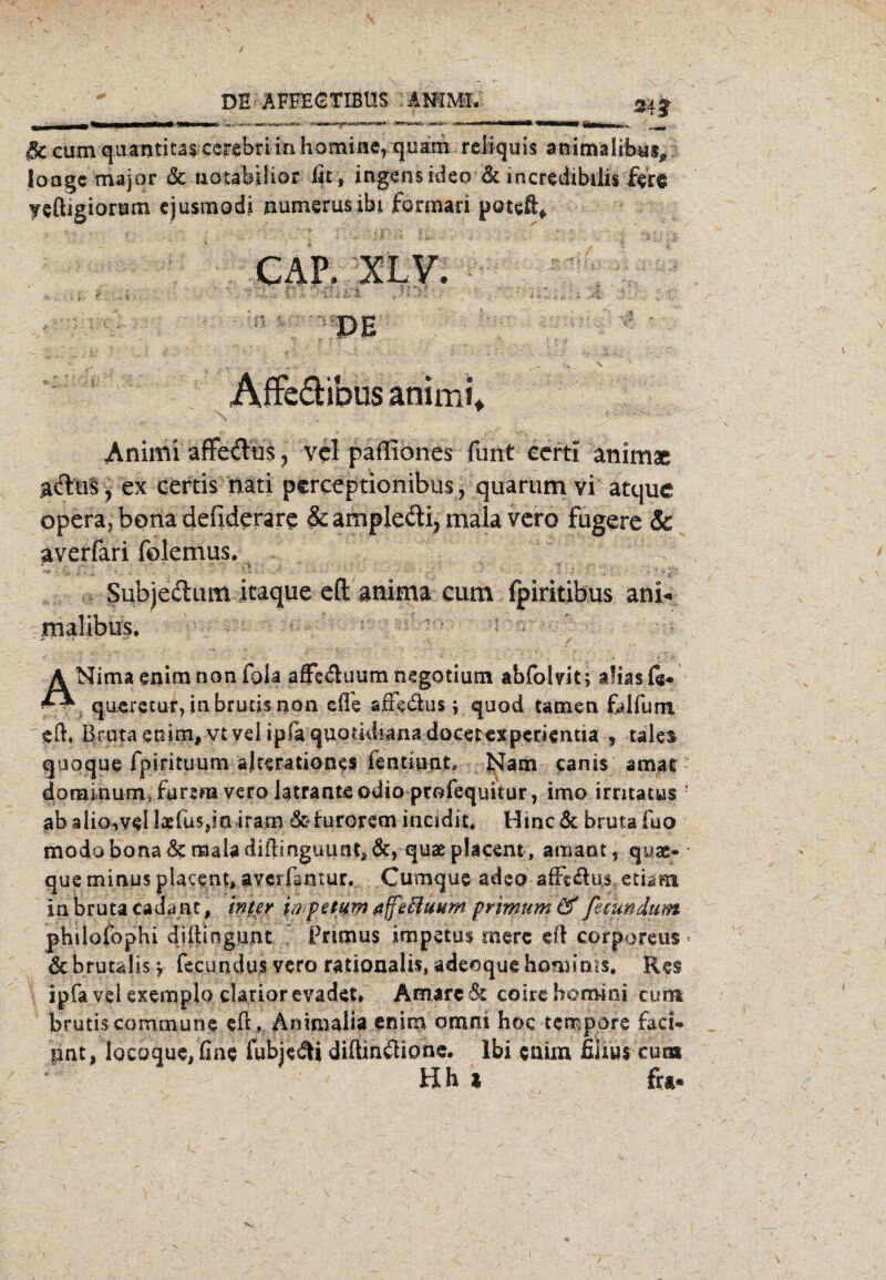 / DE ÄFFECTIBUS ANIMI. 343 ik cum quantitas cerebri in Kamine, quam reiiquis animalibus* loogc major & uotabilior fit, ingensideo & irtcredibilis ftre yeftigiorum ejusmodi numerusibi formari poteft* AffefHbusanhrii* Animi affeftus, vcl paffiones funt eerti animae adlus, ex certis nati psreeptionibus, quarum vi atque opera, bona defiderare &amplecti,malavero Fugere & averfari fölemus. •< . ■ ’■■ ' .. . Subjectum itaque eft atiima cum fpiritibus ani« malibas. A Nima enim non fala afFe<ftuum negotium abfolvit; alias fe* ^ queretur, inbrucisnon efle affe&us * quod tarnen falfurm eft. Bruta etitm# vt vel ipfa quotidiana docetexpcrientia: * tales quoque fpirituum äjterationes ientmnt* Nam canis amat dominum, Furera vero latranteodio profequkur, imo irntatus ; ab alio,vel laefüs^n iram &furorem incidit. Hinc 6c bruta fao modo bona 6c maia diftinguunt» 6c, quae placent, amant, qyse- que minus placent» averfamur. Cumque adeo affi&us, etiam in bruta cada.nt, int er hp et um affe Bunin prtmum '& femudum phdofophi diftingunt Primus impetus mere eft corporeus * 6c brutälis \ fecundus vero rationaÜs, adeoque hominis. Res ipfa vel exemplo. clarior evadet. Amare 81 coire homini cunt brutis commune eft, Änimalia enim omni hoc tempore fad- pnt, locoque, fine fubje&t diftimftione. lbi enim fiiius cum Hh * Fra* N