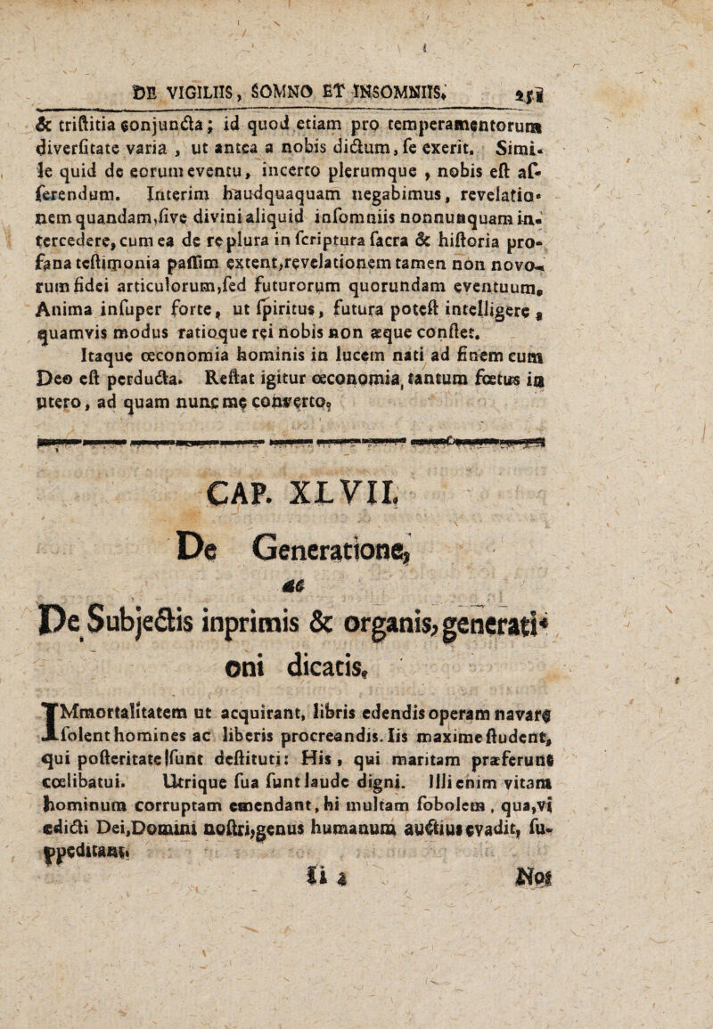 ' - r i DE VIGILIIS, SOMNÖ Et IHSOMOTS» *|j Sc triftitia eonjun&a; id quod etiam pro temperamentorum diverfitate varia , ut amca a nobis didum, fe exerit, Simi* Je quid de eorumeventu, incerco plerumque , nobis eft af- ferendum. Interim iraudquaquam negabimus, revelatia* nem quandam,five divinialiquid infomniis nonnuaquam in- tcrcedere,cumea de replura in feriptufa facra 6c hiftoria pro® fana tcftuiionia paflim excent,revelationem tarnen non novo- rumfidei articulorum,fed futuroriam quorundam eventuum® Anima infuper forte f ut Ipiritus, futura poteft anteiligere * sjuamvis modus ratioque rei nobis non aeque conftet, Itaque oeconomia hominis in lucem nati ad finem cum Deo eft perduda* Reftat igitur ceconomia, tantum feetus in ytero, ad quam nunc me comertof CAP. XLVII. De Generation^» m ' ‘ > -— _ ' > j - - • _ ‘ t & De Subje&is inprimis & organis* generatl* oni dieacis, IMmortalitatem ut acquirant, libris edendisoperam navarf lolenthomines ac liberis procreandis. Iis maximeftudent, qui pofteritatelfunt deftituti: His, qtai mantam pratferung coelibatui. Utrique fua funt laude digni. Illienim vitam ho min um corruptam cmendant.hi mul tarn fobolem, qua,vi eiiäi Dei,Domuu noßriugenus humanum auftiu* evadie, fu* ypeditam» I '-v