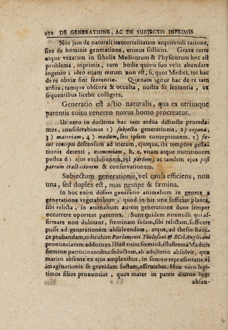 4$* DB GENERATIONE, AC DE SUBJBCTIS INPfUMtt Nos jam de natürali immcrtaliutem acquirendi raüGne, Jive de hominis gencratione, erimus follicm. Grave certe atque vexatum in fchoiis MedicorumÖc Phyficorum noc eft problema , mprimis , cum hodie quivis fuo velit abundare Ingenio \ ideo etiam mir um non cft,fi, quot Medici, tot hac de re obviae fint fentcntiac. Quaenara igitur hac de rc tarn ardua,tamquc obfirura 5c oeeuita , noftra fit fententia * ci fequentibui liccbit colligcre. Generatio eft adio naturalis , qua ex utriusque parentis coitu venereo novus homo procreatur. Ut vero in dQ&rina hac tarn ardua diftin£te proceda- mus, confiderabimus i) ßtbjeßa gcncrationis, i) organat |) matenam, 4 ) modum9 feu ipiam conceptionem, 5 )/fc- tut concepti defeenfum ad uterum,ejusque, ibi tempore gefta® tionis detenti , teconomiam , h» e, vitam atque nutritiouem pefiea 6 ) ejus exdufionem.yd partum* ac tandem ejus pofi partum traßanomm & confervatiooetn, Subjedum gencrationis, vel caufa efficicns, non rnia, fed duplex eft, mas nempe & Faemina, Jn hoc enim diffisrt generatio atfimaliuro in genere a generationc vegetabiliu/n , quod in bis una fufficiat plant*, fibi reli&a , in animalium aucem generanone duos femper ©ccurrere oporteat parentes. Suntquidem nonnulli, qui af- firmare non dubitant, feeminam fo!am,fibi reli&armFufficere poile ad generationem abfolvendai», atque, ad thefm hanc* £e probandamjridkulum Parlamemi Tlbhfmi & SCtiAngUcam pronunciatum adducun^IllüdenimfoEminäfilluftremaVrcdicis foemin£e patröcinantibu$redudam,Äb adulterio abfoivit, qöae tnarico abfente ex ejus ampiexibus, in fomno repraefentatis^l igiagmatixmis fc gravidam fadam^affirmabat. Hoc vero legi» timos filios proaunciat , quos mater in patris diurna licet