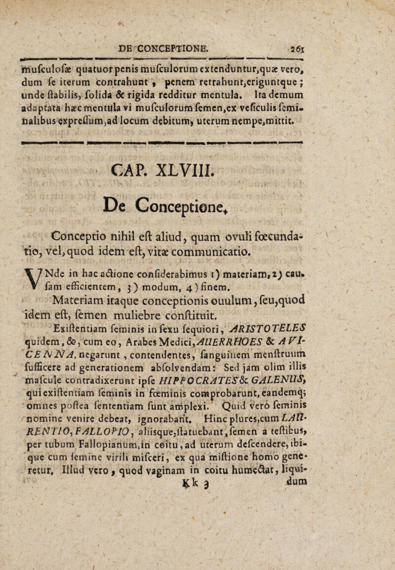 / DE CONCEPTIONE. 26i mufculofae quatuor penis mufculorum extenduntur,qu<e vero# dum fe iterum contrahunt 9 penem retrahunt,eriguntque; unde ftabilis, folida de rigida redditur mentula. Itadcmuni adaptata hsec mentula vi mufculorum fernen,ex veficulisfemi« nalibus expreflumjad locum de bi tum, uterum nempe,mittit. CAP. XLVIII. De Conceptione*. Conceptio nihil eft aliud , quam ovuli foecunda- tio, vehquod idem eft, vitae communicatio. . • ; 5 / i v -a. ' ' ' ' VNde in hacadione confiderabimus 1) materiami2) cau. iam efficientem, 3) modum, 4 ) finem. Materiam itaque conceptionis ©uulum, feu,quod idem eft, fernen muliebre conftituit. Exiftentiam feminis in fexu fequiori, ARISTOTELES quidem,&, cum eo, ArabesMedici,AUERRHOES tk A FI* CE ANA, negarunt , contendentes, languiaem menftruum fufficere ad generationem abfolvendam: Sed jam olim iilis mafcule contradixerunt ipfe HIREOCRATES&c GALENUS, qui exiftentiam feminis in foeminis coraprobarunt, eandemq; omnes poftea fententiam funt amplexi. Quid verö feminis nomine venire debeat, ignorabant. Hinc plurcs,cum LAlh RENTIO, EALLOPIQ, aJiisquejibtuebant, fernen a teftibus* per tubom Fallopianüraun ceitu,ad uterum defcendere,ibi- que cum femine virili mifeeri, ex qua miftione homo gene- retur, Illud ycro , quod vaginam in coitu humeßat, liqui-